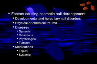  Factors causing cosmetic nail derangement
 Developmental and hereditary nail disorders
 Physical or chemical trauma
 Diseases
 Systemic
 Cutaneous
 Psychological
 Tumours

 Medications
 Topical
 Systemic

 