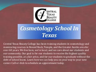 Central Texas Beauty College has been training students in cosmetology and
manicuring courses in Round Rock, Temple, and the Greater Austin area for
over 60 years. We live here, we’re local, and we care about our students and
our community. Our goal is for our students to receive the highest quality
training possible, at a fair price, and for our students to graduate without the
debt of school loans. Learn how we can help you on your way to your new
career. Call or click to schedule an appointment today.
Cosmetology School In
Texas
 