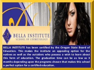 BELLA INSTITUTE has been certified by the Oregon State Board of 
Education. This makes the institute an appealing option for the 
natives as well as the outsiders who possess a wish to learn about 
this form of education. The graduation time can be as low as 3 
months depending upon the programs chosen that makes this school 
a perfect option for a certified education. 
 