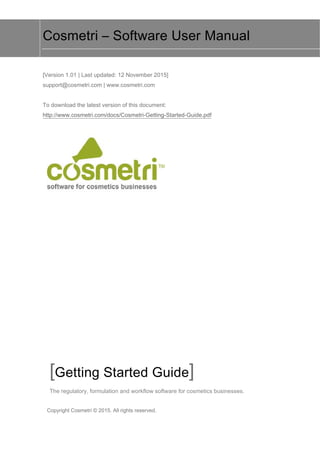 Copyright Cosmetri © 2015. All rights reserved.
Cosmetri – Software User Manual
[Version 1.01 | Last updated: 12 November 2015]
support@cosmetri.com | www.cosmetri.com
To download the latest version of this document:
http://www.cosmetri.com/docs/Cosmetri-Getting-Started-Guide.pdf
[Getting Started Guide]
The regulatory, formulation and workflow software for cosmetics businesses.
 