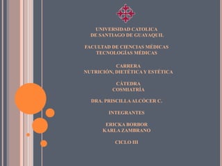 UNIVERSIDAD CATOLICA
  DE SANTIAGO DE GUAYAQUIL

FACULTAD DE CIENCIAS MÉDICAS
   TECNOLOGÍAS MÉDICAS

           CARRERA
NUTRICIÓN, DIETÉTICA Y ESTÉTICA

          CÁTEDRA
         COSMIATRÍA

  DRA. PRISCILLA ALCÓCER C.

        INTEGRANTES

       ERICKA BORBOR
      KARLA ZAMBRANO

          CICLO III
 