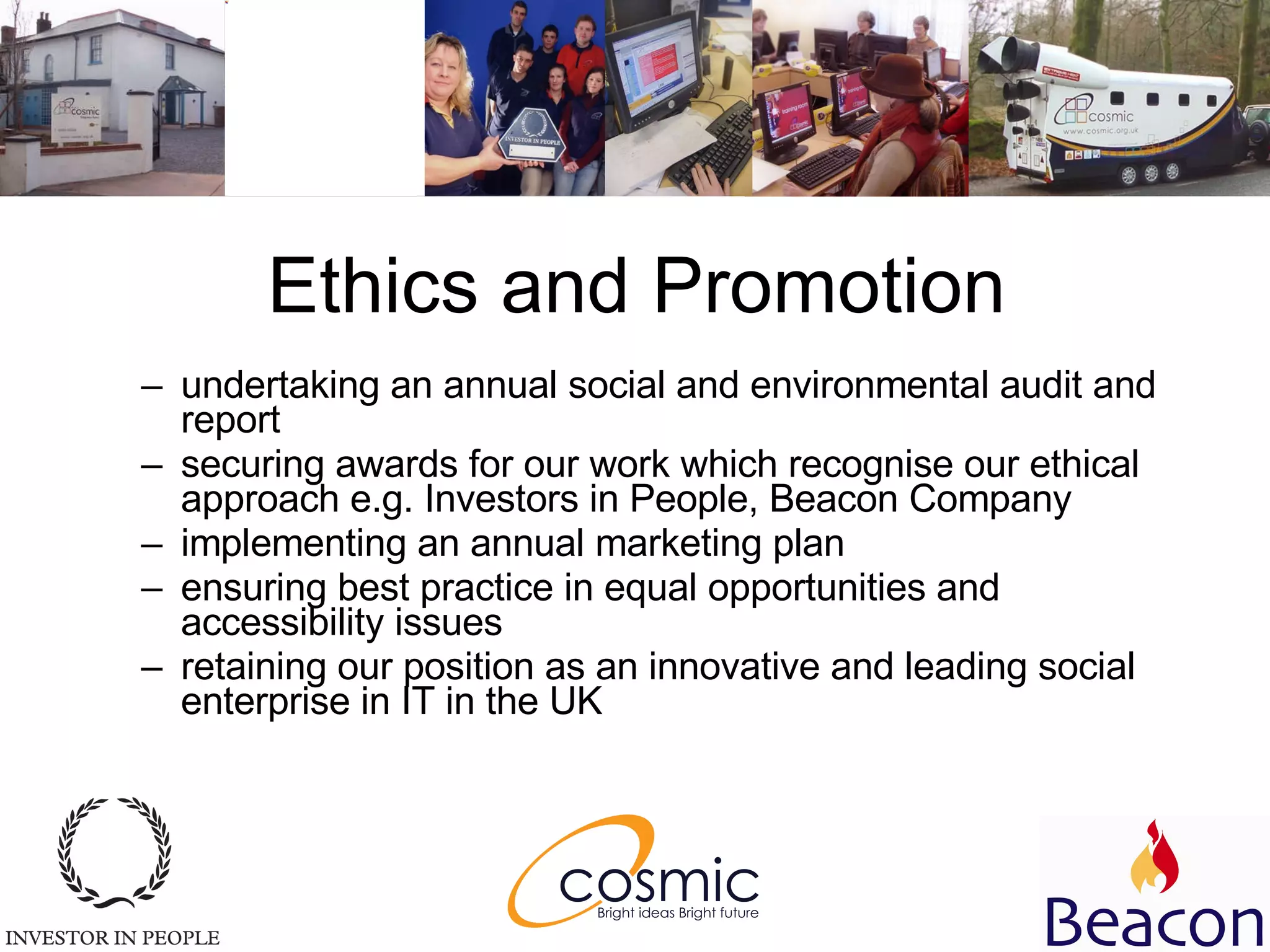 Ethics and Promotion undertaking an annual social and environmental audit and report  securing awards for our work which recognise our ethical approach e.g. Investors in People, Beacon Company  implementing an annual marketing plan  ensuring best practice in equal opportunities and accessibility issues  retaining our position as an innovative and leading social enterprise in IT in the UK  