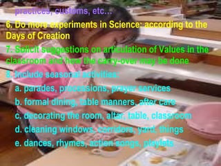 practices, customs, etc… 6. Do more experiments in Science: according to the  Days of Creation 7. Solicit suggestions on articulation of Values in the classroom and how the carry-over may be done 8. Include seasonal activities: a. parades, processions, prayer services b. formal dining, table manners, after care c. decorating the room, altar, table, classroom d. cleaning windows, corridors, yard, things e. dances, rhymes, action songs, playlets 
