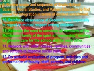 9. Review scope and sequence of Grade School Science, Social Studies, and Values Education to find venue for integration in terms of content enrichment. 10. Reinforce observance of Ground Rules especially in regard to mutual respect among children. 11. Reiterate the need to convince all members of the Montessori family of the spirit of “ownership” leading to genuine care for the school and for each other. 11. Network with other classes, families, communities and schools to improve social skills. 12. Do periodic evaluation of program, activities and performance of faculty, staff, parents, and children.   