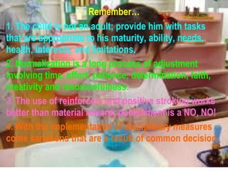 Remember… 1. The child is not an adult; provide him with tasks that are appropriate to his maturity, ability, needs, health, interests, and limitations. 2. Normalization is a long process of adjustment involving time, effort, patience, determination, faith, creativity and resourcefulness. 3. The use of reinforcers and positive stroking works better than material reward; punishment is a NO, NO! 4. With the implementation of disciplinary measures come sanctions that are a result of common decision. 