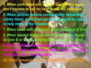 5. When confronted with a major disciplinary issue, don’t hesitate to call for help: superior / colleague.   6. When parents become unreasonably demanding, calmly listen, don’t interrupt then ask what he can do to help improve the situation. 7. When faced with pressures, have presence of mind 8. When needed materials are nowhere to be found, do plan B or C, etc. keeping basic concept in mind. 9. When children are distracted, create a greater and more productive distraction: action songs, marching, surprises…etc… be innovative 10. When tempted to quit, recall God’s Cosmic Plan… 