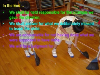 In the End… We shall be held responsible for the example we gave the children. We shall answer for what we deliberately missed to teach the child. We are accountable for not having done what we were supposed to have done. We will face judgment for  