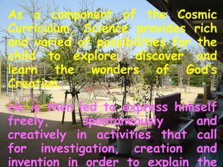 As a component of the Cosmic Curriculum, Science provides rich and varied of possibilities for the child to explore, discover and learn the wonders of God’s Creation. He is then led to express himself freely, spontaneously and creatively in activities that call for investigation, creation and invention in order to explain the many why’s and how’s of life. 