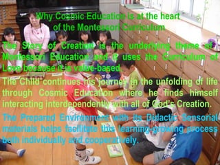 Why Cosmic Education is at the heart  of the Montessori Curriculum The Story of Creation is the underlying theme of  Montessori Education and it uses the Curriculum of Love because it is value-based. The Child continues his journey in the unfolding of life through Cosmic Education where he finds himself interacting interdependently with all of God’s Creation. The Prepared Environment with its Didactic Sensorial materials helps facilitate this learning-growing process both individually and cooperatively. 