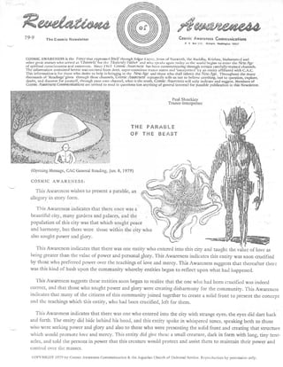 iieegigleeaedodl
79-9        The Cosmic Newslette r                                                               Cosmic Awareness Communications
                                                                                                    P. 0   Brr 115 .   Olympia , Wsii,Inston 9650 7




COSMIC AWARENESS is the l'orce that expressed licelf through Edgar Cayce, Jesus of Nazareth, the Buddha, Krishna, Mohammed an d
other great avatars who served as '(bonne/S ' for the ' ,ASSOC* 141114T and who speaks again today as the world begins to enter the New Age
of spiritual consciousness and awareness . Since 19o3 Comic Awareness has been communicating through certain carefully-trained channels .
The information contained herein was received from deep, super-conscious trance states and 'interpreted' by an entity affiliated with C .A .C .
This information•is for those who desire to help in bringing in the New Age and those who shall inherit the New Age . Throughout the man y
thousands of 'Readings' given through these channels . CosmicAttazrc,wss repeatedly tells us not to believe anything, but to question, explore ,
doubt, and discover for yourself, through your own channel, what is the truth . Cosmic Azts rcness will only indicate and suggest . Members o f
Cosmic Awareness Colrtrttumcatsonts arc invited to send in questions (on anything of general interest) for possible publication in this Newsletter .



                                                                                            Paul Shockle y
                                                                                          Trance-Interprete r




                                                                  THE PARABL E
                                                                  OF THE BEAS T




   (Opening Message, CAC General Reading, Jan . 8, 1979 )

   COSMIC AWARENESS :

      This Awareness wishes to present a parable, a n
   allegory in story form .

      This Awareness indicates that there once was a
   beautiful city, many gardens and palaces, and th e
   population of this city was that which sought peac e
   and harmony, but there were those within the city wh o
   also sought power and glory .

     This Awareness indicates that there was one entity who entered into this city and taught the value of love a s
   being greater than the value of power and personal glory . This Awareness indicates this entity was soon crucifie d
   by those who preferred power over the teachings of love and mercy . This Awareness suggests that thereafter ther e
   was this kind of hush upon the community whereby entities began to reflect upon what had happened .

    This Awareness suggests these entities soon began to realize that the one who had been crucified was indee d
  correct, and that those who sought power and glory were creating disharmony for the community . This Awarenes s
  indicates that many of the citizens of this community joined together to create a solid front to present the concep t
  and the teachings which this entity, who had been crucified, left for them .

    This Awareness indicates that there was one who entered into the city with strange eyes ; the eyes did dart bac k
  and forth . The entity did hide behind his hood, and this entity spoke in whispered tones, speaking both to thos e
  who were seeking power and glory and also to those who were presenting the solid front and creating that structur e
  which would promote love and mercy . This entity did give these a small creature, dark in form with long, tiny tent-
  acles, and told the persons in power that this creature would protect and assist them to maintain their power an d
  control over the masses .
   COPYRIGII'r )979 by Cosmic Awareness Communication & the Aquarian Church of Universal Service . Reproduction by permission only .
 