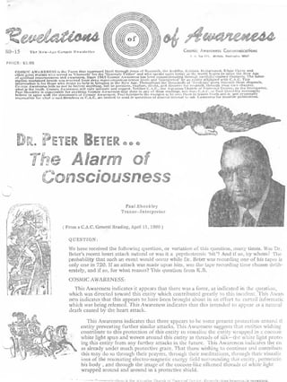 80--15         The       New-Ante   Cosmic Newslette r                                                                   Cosmic Awareness Communication s
                                                                                                                                  F . I;. Vox 115,   Olympia, 1Nastvsgtas 98$0 7

    PRICE : $3 .00
        COSMI C AWARENESS is the Force that expressed Itself through Jesusand Nezareth, the Buddha, Krishna,world begins toEdgar Cayce: and e
                                                                                    of                                  Mohammed .
        other trreat avatars who served awareness . Since 19G3'lieaventyAwareness has been communicating through carefully-trained channels . The infor-
                                                     s for the Cosmic ( ethe r          who speaks attain today as the                   enter the New Ag
               I

                                     and as 'Channel
                                                       '                   '      '

        of spiritual consciousnesswas received from deep super-conscious trance level, and 'interpreted' by an entity affiliated with C .R .C . Thi s
        mation contained herein
        information is for those who desire to help In bringing in the New Age . 'throughout and thousands ofyourself, through your owathese channels .
                                                                                         doubt, the discover
                                                                                                                      ead•ag s given ahronnh
                                                                                                                                   ' it          '
                                                                                                                                                 charm et ,
        Connie AwarenessCosmic Awareness will anything., but to question .. explore,C .A .C .. the Aquarianfor
                             tells us not to beiieve
        what Shockleyuth .responsible for anything ; only indicate and suggeststate in any of these readings, nor does C .A .C . or Taut Shockleythe Interpreter ,
              is the t   r
                                                     Cosmic Awareness may
                                                                                Neither                        Church of Universal Service, or necetsard y
                        is
        Paul or agree with the statements of Cosmic Awareness . Paul tnterpn'ts the energies as he sees them in trance levels and is not personall y
        believe
        responsible for :s oat said .Members of C .A .C . are invited to send in questions of general interest ask Awareness for possible publication .
                               t                                                                                             to




                              P    ETER BEIE R
                   i1e A!aro f
                     Co' sciousness
                                                                            Paul Shockle y
                                                                          Trance--Interprete r


                                           From a C .A .C . General Reading, April II, 1980 t

                                             QUESTION :

                                             We have received the following question, or variation of this question, many times . Was Dr .
                                             Beter's recent heart attack natural or was it a psychotronic `hit'? And if so, by whom? Th e
                                             probability that such an event would occur while Dr . Beier was recording one of his tapes i s
                                             only one in 720 . If an attack was made upon him, was the tape recording time chosen delib-
                                             erately, and if so, for what reason? This question from K .B .
                                             COSMIC AWARENESS :
                                               This Awareness indicates it appears that there was a force, as indicated in he question ,
                                             which was directed toward this entity which contributed greatly to this incident . This iwar t
                                             ness indicates that this appears to have been brought about in an effort to curtail informati c
                                             which was being released . This Awareness indicates that this intended to appear :ts a natura l
                                             death caused by the heart attack .

                                                      This Awareness indicates that there appears to be some present protection around t l
                                                   entity preventing further similar attacks . This Awareness suggests that entities wishing
                                                   contribute to this protection of this entity to visualize the entity wrapped in a cocoo n
                                                   white light spun and woven around this entity as threads of silk---the white light pProte i
                                                   ing this entity from any further attacks in the future . This Awareness indicates the e n
                                                   as already under much protective grace . That those wishing to continue and contribute
                                                   this may do so through their prayers, through their meditations, through their visuali z
                                                   ions of the resonating electro-magnetic energy field surrounding this entity, permcau r
                                                   his body , and through the image of the cocoon-like silkened threads of white ligh t
                                                   wrapped around and around in a protective shield .

                                                                     „,        . .r 't.   .. .   ~~   . .I : it   a”, i,.e                             lt .   iaai   t ell vein is Ocrmiited .
 