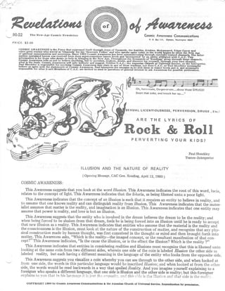 ReaeBaxZoua
    80-22        The New-Age Cosmic Newslette r                                                              Cosmic Awareness Communication s
                                                                                                                 P . 0 . Dos 115, Olympia, Washington 9550 7
    PRICE . $3 .00

        COSMIC AWARENESS is the Force that expressed Itself through Jesus of Nazareth the Buddha, Krishna, Mohammed
        other great avatars who served as ' Channels ' for the 'Heavenly Father' and who speaks again today as the world begins to enterCayce an d
                                                                                                                                    . Edgar
                                                                                                                                             the New Age
        of s intual consciousness and awareness . Since 1963 Cosmic Awareness has been communicating through carefully-trained channels.
        mation contained herein was received from deep super-conscious trance levels and ' interpreted' by an entity affiliated with C .A .C . This unfo,
                                                                                                                                                   The       -
        information is for those who desire to help in bringing in the New Age . Throughout the thousands of 'Readings' given through these channels ,
        Cosmic Awareness tells us not to believe anything, but to question, explore, doubt, and discover for yourself, through your own channel ,
        what is the truth . Cosmic Awareness will only indicate and suggest . Neither C .A
        Paul Shockley is responsible for anything Cosmic Awareness may state in any of .C ., the Aquarian Church C .A .C . or Paul
                                                                                            these readings, nor does
                                                                                                                       of Universal Service or the Interpreter.
        believe or agree with the statements of Cosmic Awareness . Paul Interprets the energies as he sees them in trance levels and is not necessaril y
                                                                                                                                      Shockley
                                                                                                                                               personall y
        responsible for what is said .Members of C .A.C . are invited to send in questions of general interest to ask Awareness for possible publication
                                                                                                                                                           .




                                                                                                      Oh, forn-i-rate, De-gen-er-ate. . . .ahuse those DRUGS !
                                                                                                      Snort that coke, and knock her up . . . . "




                                                                                              SEXUAL LICENTIOUSNESS, PERVERSION, DRUGS , Etc . '




                                                                                                   PERVERTING YOUR KIDS ?
                                                                                                                                                      Paul Shockle y
                                                                                                                                                    Trance--Interpreter


                                                          ILLUSION AND THE NATURE OF REALIT Y
                                                           ( Opening Message, CAC Gen . Reading, April 12, 1980 )
          COSMIC AWARENESS :
             This Awareness suggests that you look at the word Illusion. This Awareness indicates the root of this word, lucia ,
          relates to the concept of Iight . This Awareness indicates that the il-lucia, as being likened unto a poor light .
              This Awareness indicates that the concept of an illusion is such that it requires an entity to believe in reality, an d
          to assume that one knows reality and can distinguish reality from illusion . This Awareness indicates that the mater-
          ialist assumes that matter is the reality, and imagination is an illusion . This Awareness indicates that one entity ma y
          assume that power is reality, and love is but an illusion .
              This Awareness suggests that the entity who is involved in the dream believes the dream to be the reality ; an d
          when being forced to be shaken from that dream, feels he is being forced into an illusion until he is ready to accep t
          that new illusion as a reality . This Awareness indicates that entities who assume that the material is the reality an d
          the consciousness is the illusion, must look at the nature of the construction of matter, and recognize that any phy-
          sical construction made by human thought, was first conceived in the thought or mind and then brought forth int o
          matter . This Awareness asks, "Which is the reality---the imaged concept, or the resultant manifestion of that con e
          cept? " This Awareness indicates, " Is the cause the illusion, or is the effect the illusion? Which is the reality ? "
              This Awareness indicates that entities in considering realities and illusions must recognize that this is likened unt o
          looking at the same coin from two different sides, wherein one side of the coin is labeled Illusion the other side a s
          labeled reality, but each having a different meaning in the language of the entity who looks from the opposite side .
              This Awareness suggests you visualize a coin whereby you can see through to the other side, and when looked a t
          from one side, the words in this particular language would be inscribed Illusion ; and when looked at from the othe r
          side, the words would be read backwards in a way that spelled Reality . And you imagine yourself explaining to a
          foreigner who speaks a different language, that one side is illusion and the other side is reality ; but this foreigne r
          e y plains to von that i n his lahetla- ;e it i tc1 0 `no it    :c ' th   !,. k Cie ,!lu s' :n ant! that side is the 1'C(tll ' '

              COPYRIGHT 1980 by Cosmic Awareness Communications & the Aquarian Church of Universal Service . Reproduction by permission .
 