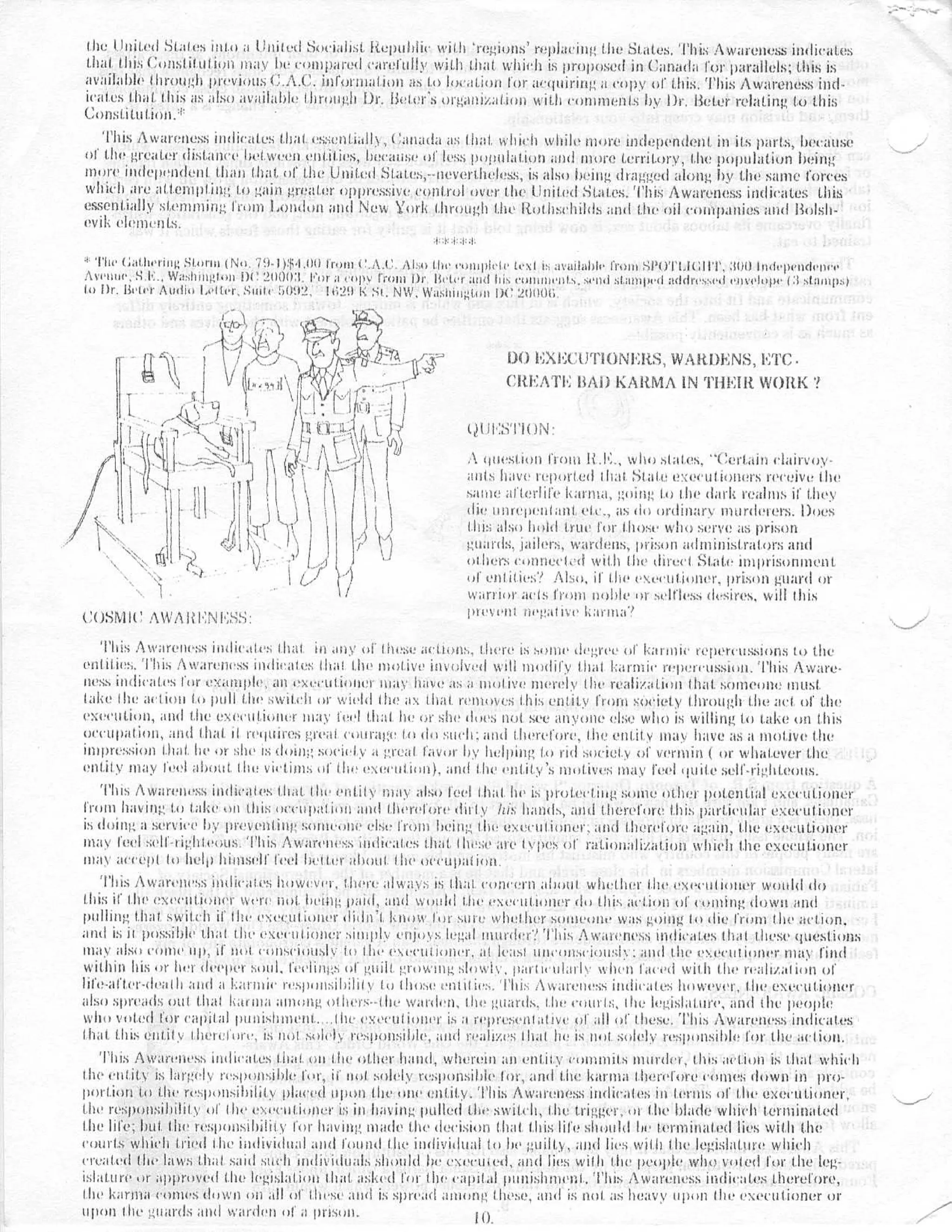 the uni t e d Stales int o a ltnitesd Socialist. Itcpuhlic with 'regions ' replacin g the States, This Awareness indicate s
that this Constitution may be routparesd earefuily with that which is proposed in Canada for parallels ; this i s
available 1ltrot Ii previous C .A .C . information as to location for a('gitirin( a (ropy of this . This Awareness Itid -
icates I .hat this as also available liming]] Di' . Heier's organiralicul with co►nmenls l)y l)I', Reter relating, to thi s
Const .iLulion . i `
   This Awareness indicates that essenllally, ('anada as that which while more independent in its parts, becaus e
of the greater distance het wee') emit ies, lids mist• of less pop(lkllion and totlre ((Triton!, the population bein g
more independent than that of the United States,--nevertheless, is also being (bagged along by the same force s
which are attempting to gain greater oppressive control over the United States . This Awareness indicates thi s
essentially stemming from London and New York through the Ituthschihls and the oil ('nutp :nukes and Bolsh -
evik elements .

  The Gathering Storm No . iJ-1) : •I .Ilti tram C .A .C . i1t ;ct the c'oncpf Ic text ;naihct)(c• from SI'tY(t tl :ll'I', 300 Independence
A)'c•uuo, S L . . Washini;Urn I)(' 21101(3 . rer a copy 1c'oin or ((eh r anti his comments, send stamped addressed envelope (il stamps )
In Dr . Beier Audio Let ter, Suite 1it)92, 1629 K Si, NW . Washington IH' 2(1111lt t




                                                                             D() I';Xl',( :U`I'i()Nl :ltS, WARDENS, ETC •
                                                                             CREATE BAD) KAItIti4A IN THEIR WORK ?


                                                                     t?l il' :S't'iON :

                                                                     ,1 question Flom li .l',, who stales, "Certain clairvoy-
                                                                     ants have reported !hat ; state c r ::ecutioniirs receive th e
                                                                     same afterlife karma, going hi the dark realms if the y
                                                                     die Ilnrepenl ;lt etc ., as (to ordinary nlurdelers . Does
                                                                     this also hold true for 'hose who serve as priso n
                                                                     guards, jailers, wardens, prison administrators an d
                                                                     others connected with the direct State imprisonmen t
                                                                     of entities? Also, if tlic executiourr, prison guard o r
                                             S1                      warrior acts from noble or selfless desires, will thi s
C()SNII(' AWARENESS :                                                prevent (ii't!ati y e Latina ' ?

  This Awareness Iiicli(',ttc,,          any of these actions . there is some degree of karmic repercussions to th e
eulities .'1'his Awareness indicates (hat I .hi' motive involved w ll modify that karmic r('ticrt'ussiotl .'I'his Aware -
ness indicates ( ' or exicuiple, an executioner may have as a motive merely the realization that . someone Ituus t
lake the action to pull the switch or wield the ax that rcnucctts this, entity from society Ihrough the act ()I' th e
execution, and the executioner may feel that he or she clues not see anyone else who is willing to take on thi s
occupation, and that it requires great courage In do such : and therefore, the entity may have as a motive th e
impression that he or she is doing society a great favor by helping 1 .o rid society of vermin ( or whatever th e
entity may feel ahont, the victims of hits execution), and the entity's motives may s feel quite self-righteous .
   Ttts Awareness indicates that Itte entity may also feel that he is proteciiugscone other potential executione r
from having to take tau this occupation and there l' ore dilly Iris hands, and therefore this particular executione r
is doing a service by preventing someone else from being the exet'illioner, and therl'lore again, (lle executione r
                            ,
stay feel self-righleous .'IThis Awareness indicates that Ihi s s' are 1yhes of ratinnalization which the executione r
oily accept to hel l ) himself feel hitter about, the occupation .
   This Awareness indicates however, there always is Ih ;It concern ahoui whether the txcculiOner would d o
this ii llie exec Iltlolu`r Were idol. being Millet, and would the exec'llltoiler do this action of (Oniilltt down an d
pulling 'hill switch it' the executioner llicln ' I know (unsure whether solllt'ul)t' was going to die from III(' action .
and is it poss;t)Ic th at (be execu(ioucr simply enjoys legal rluur dci ;' I'Icis Awaicn('ss indicates that thes e questions ;
ma y also come tip, It uca coliscioilsly to the exl ('lltlollcl', at least illic'tcceei011sit : and (he eiseculthinl'r sta y fin d
within his or her deeper soul, feelings of guilt growing slowly, paillc'Idatle when liil't'(l with Ihe realization o f
life-after-death and a karmic responsibility to those t'ntilit's . This Awareness indica(es however, the executione r
also spreads out that karma among others-'the warder', the guards, the court : ;, the legislature, and the peopl e
who voted for capital punishment .           he executioner is a reprc'Sc•Illativ,' ()l all of Ihese . This Awareness indicates
Ihat this entit y Ilic'tolort•, is no' solely responsible, and realizes Ihal he is uuI solely responsible for the iii'tiuil ,
   This Awareness indicates that ou the other hand, wherein an entity culnmlts murder, the, action is that whic h
the entity is largely responsible for, ii' not solely responsible tor, and the karma Therefore cones down in pro-
portion to the respotlsillility placed upon Ili(' one entity . This Awareness indicates in terms of the exceutioncr ,
the responsibility of Ihc' esc'cuticcnel'      having pulled the swilcll, the trigger, of the blade which ternlitiote d
the life ; bu( . the responsibility for having made the decision thal Lllis life should be terminated lies with th e
courts which t r ied l he individual and found 1110 individual to he ; ;uilt>, and lies with (he legislature whic h
created Elie laws that said such individuals should be cxcruicd, and lies with the people who voted for the leg-
islature or approved the legislation that asked for the capital punishment, This Awareness indicates ther'ef'ore ,
the karma comes down on all of (best' and is spread ;inning these, and is not as heavy upon the executioner o r
upon die .;mor els and warden of a prison .                    Ill .
 