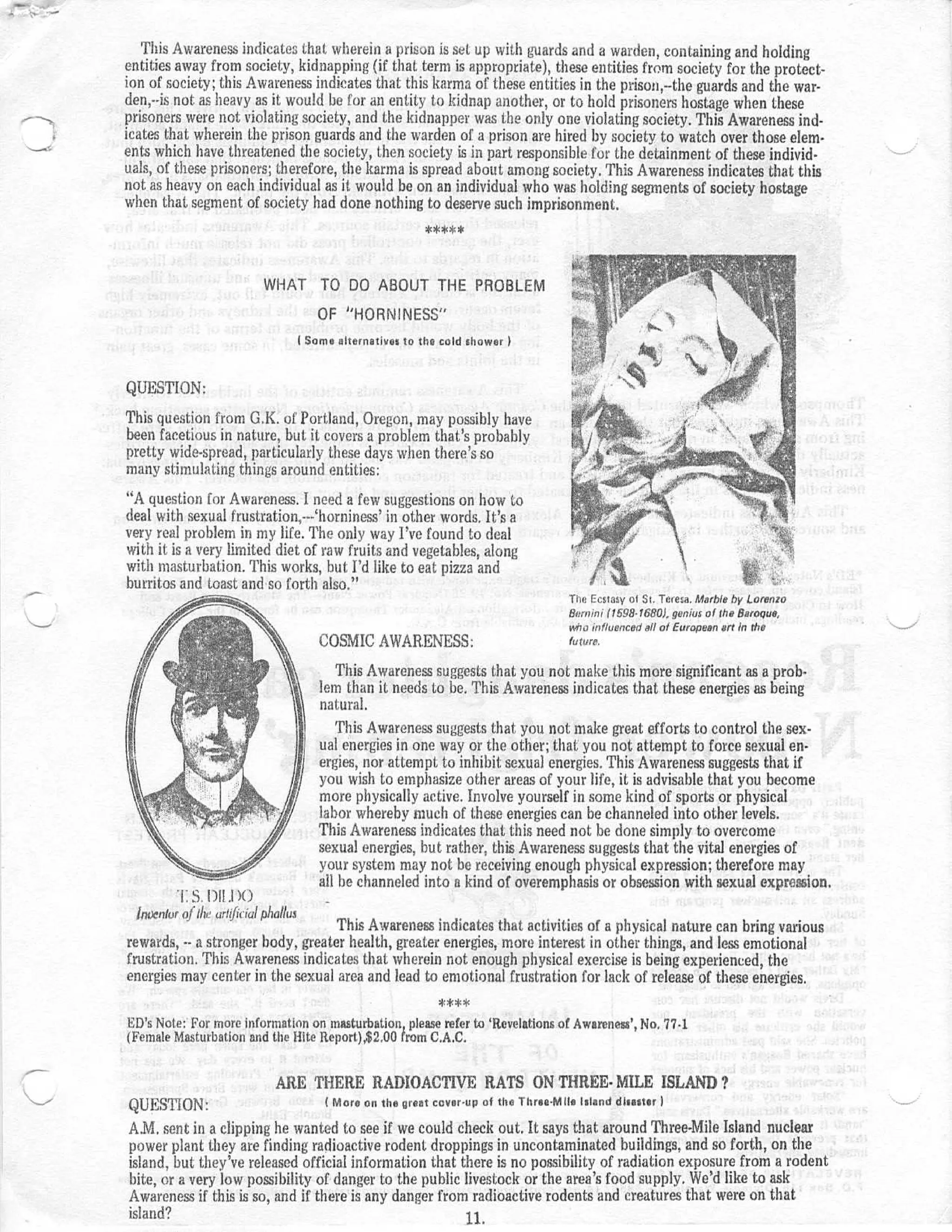 This Awareness indicates that wherein a prison is set up with guards and a warden, containing and holdin g
    entities away from society, kidnapping (if that term is appropriate), these entities from society for the protect -
    ion of society ; this Awareness indicates that this karma of these entities in the prison,--the guards and the war-
    den,- .is not as heavy as it would be for an entity to kidnap another, or to hold prisoners hostage when thes e
    prisoners were not violating society, and the kidnapper was the only one violating society . This Awareness ind-
    icates that wherein the prison guards and the warden of a prison are hired by society to watch over those elem-
    ents which have threatened the society, then society is in part responsible for the detainment of these individ-
    uals, of these prisoners ; therefore, the karma is spread about among society . This Awareness indicates that this
    not as heavy on each individual as it would be on an individual who was holding segments of society hostag e
    when that segment of society had done nothing to deserve such imprisonment .




                             WHAT TO DO ABOUT THE PROBLE M
                                         OF "HORNINESS "
                                       Some alternatives to the cold shower   I


    QUESTION :
    This question from G .K . of Portland, Oregon, may possibly hav e
    been facetious in nature, but it covers a problem that 's probabl y
    pretty wide-spread, particularly these days when there's s o
    many stimulating things around entities :
    " A question for Awareness . I need a few suggestions on how t o
    deal with sexual frustration,--- `horniness' in other words . It 's a
    very real problem in my life . The only way I ' ve found to dea l
    with it is a very limited diet of raw fruits and vegetables, alon g
    with masturbation . This works, but I'd like to eat pizza an d
    burritos and toast and so forth also . "
                                                                                         The Ecstasy of St . Teresa . Marble by Lorenzo
                                                                                         8r:rnini (1598. 1680), genius of the Baroque,
                                                                                         who influenced all of European art in the
                                         COSMIC AWARENESS :                              future.

                                           This Awareness suggests that you not make this more significant as a prob-
                                         lem than it needs to be . This Awareness indicates that these energies as bein g
                                         natural .
                                            This Awareness suggests that you not make great efforts to control the sex-
                                         ual energies in one way or the other ; that you not attempt to force sexual en-
                                         ergies, nor attempt to inhibit sexual energies . This Awareness suggests that if
                                         you wish to emphasize other areas of your life, it is advisable that you becom e
                                         more physically active . Involve yourself in some kind of sports or physica l
                                         labor whereby much of these energies can be channeled into other levels .
                                         This Awareness indicates that this need not be done simply to overcom e
                                         sexual energies, but rather, this Awareness suggests that the vital energies o f
                                         your system may not be receiving enough physical expression ; therefore ma y
                                         all be channeled into a kind of overemphasis or obsession with sexual expression .
                S . 1)11 .1 )
      1nuenlur oldie wideeul phallus
                                         This Awareness indicates that activities of a physical nature can bring variou s
    rewards, -- a stronger body, greater health, greater energies, more interest in other things, and less emotiona l
    frustration . This Awareness indicates that wherein not enough physical exercise is being experienced, th e
    energies may center in the sexual area and lead to emotional frustration for lack of release of these energies .
                                                            *** *
    ED's Note : For more information on masturbation please refer to 'Revelations of Awareness', No . 77 . 1
    (Female Masturbation and the Bite Report),$2 .00 from C .A .C .


                                ARE THERE RADIOACTIVE RATS ON THREE- MILE ISLAND ?
    QUESTION :                            ( More on the great cover-up   of the Three-Mils Island disaster I

    A .M . sent in a clipping he wanted to see if we could check out . It says that around Three-Mile Island nuclea r
    power plant they are finding radioactive rodent droppings in uncontaminated buildings, and so forth, on th e
    island, but they've released official information that there is no possibility of radiation exposure from a roden t
    bite, or a very low possibility of danger to the public livestock or the area ' s food supply . We'd like to as k
    Awareness if this is so, and if there is any danger from radioactive rodents and creatures that were on tha t
    island?                                                  H.
 