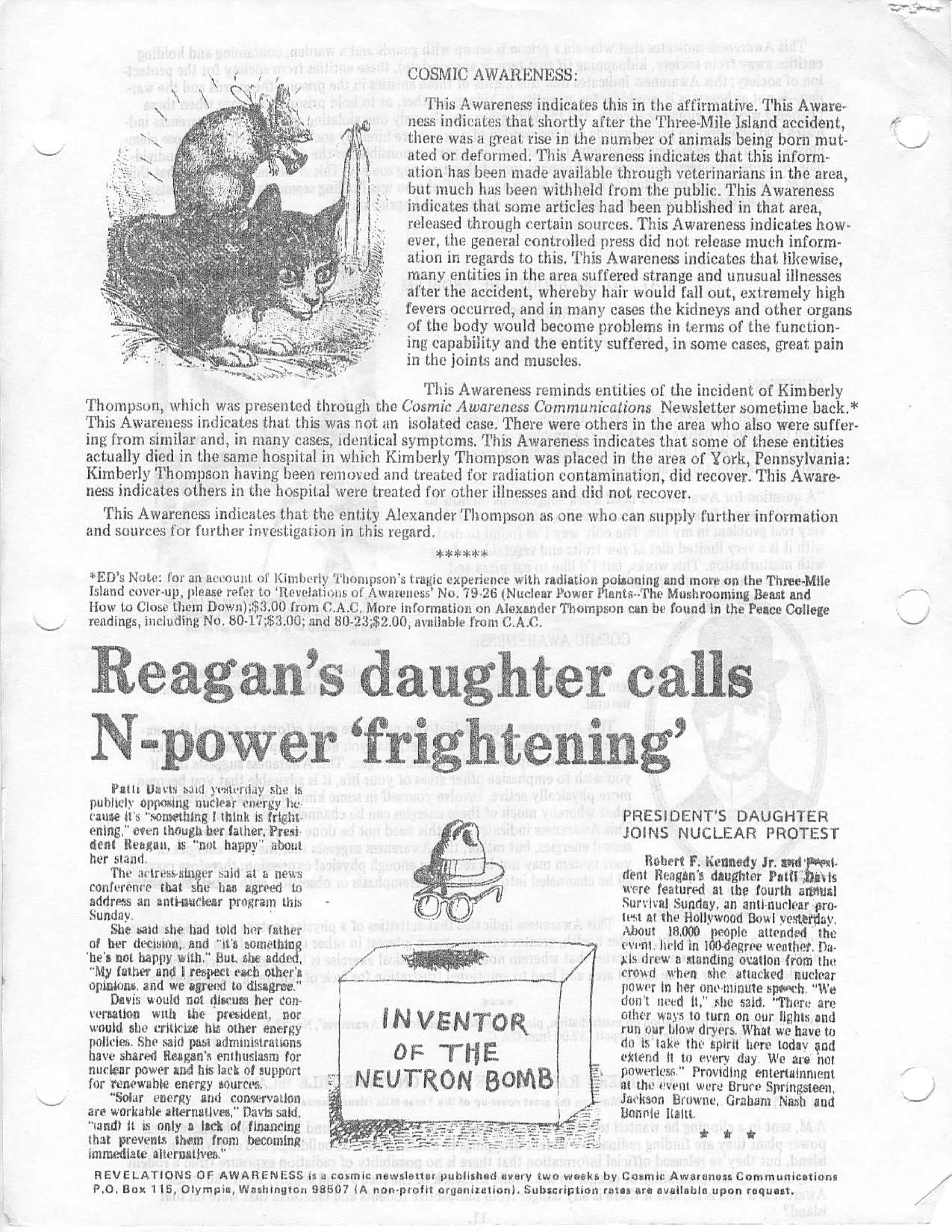 COSMIC AWARENESS :
                                                         This Awareness indicates this in the affirmative . This Aware-
                                                      ness indicates that shortly after the Three-Mile Island accident ,
                                                      there was a great rise in the number of animals being born mut-
                                                      ated or deformed . This Awareness indicates that this inform -
                                                      ation has been made available through veterinarians in the area ,
                                                      but much has been withheld from the public . This Awareness
                                                      indicates that some articles had been published in that area ,
                                                      released through certain sources . This Awareness indicates how -
                                                      ever, the general controlled press did not release much inform-
                                                      ation in regards to this . This Awareness indicates that likewise ,
                                                      many entities in the area suffered strange and unusual illnesses
                                                      after the accident, whereby hair would fall out, extremely hig h
                                                     fevers occurred, and in many cases the kidneys and other organ s
                                                      of the body would become problems in terms of the function-
                                                     ing capability and the entity suffered, in some cases, great pai n
                                                     in the joints and muscles .
                                                    This Awareness reminds entities of the incident of Kimberl y
Thompson, which was presented through the Cosmic Awareness Communications Newsletter sometime back .*
This Awareness indicates that this was not an isolated case . There were others in the area who also were suffer -
ing from similar and, in many cases, identical symptoms, This Awareness indicates that some of these entities
actually died in the same hospital in which Kimberly Thompson was placed in the area of York, Pennsylvania :
Kimberly Thompson having been removed and treated for radiation contamination, did recover . This Aware-
ness indicates others in the hospital were treated for other illnesses and did not recover .
  This Awareness indicates that the entity Alexander Thompson as one who can supply further informatio n
and sources for further investigation in this regard,
                                                      ***** *
*F:I}'s Notre : for an aceouut of Kimberly `t`hornpson's tragic experience with radiation poisaning and more on the Three-Mlle
Island cover-up, please refer to 'Itevelatiuus of Awareness' No . 79 . 26 (Nuclear Power Plants--The Mushrooming Beast and
How to Close them Down) ;$3 .00 from C .A .C, More information on Alexander Thompson can be found in the Peace Colleg e
readings, including No, 80-1.7 ;$ :3 .00 ; and 80 . 202 .00, available from C .A .C .




      Path Liam said yesterday she i s
  publicly opposing nuclear energy he
 cause it's "something I think is fright-                                                 PRESIDENT'S DAUGHTE R
 ening," even though her father, Presi-                                                   JOINS NUCLEAR PROTES T
 dent Reagan, is "not happy" abou t
 her stand .                                                                                  Robert F. Kennedy Jr. std     i.
      The ac•tresssinger said at a new s                                                  dent Reagan's daughter Patti', tvls
 conferenc e that she has agreed t o                                                      were featured at the fourth at2siUG i
 address an anti-nuclear program thi s                                                    Survival Sunday, an antinuclear pro -
 Sunday .                                                                                 test at the Hollywood Bowl yesterday .
      She said she had told her fathe r                                                   About 18,000 people attended ' the
 of her decision, and "it's somethin g                                                    event, held in 100degree weather . Pa .
'he's not happy with ." but, she added,
                   ,
 "My father and I respect each other's
                                                                                          Xis drew a standing ovation from th e
                                                                                          crowd when she attacked nuclea r
 opts ens, and we agreed to disagree . "                                                  power in her one-minute spe ech . "W e
      Donis would not discuss her con-                                                    don't need It," ,she said . "There are
 versation with the president, nor
 would she criticize his other energy             INVENTOR .                              other ways to turn on our lights an d
                                                                                          run our hlow dryers, What we have t o
 `policies . She said past administratio n
 have shared Reagan's enthusiasm fo r              OF `IlE.                               do is take the spirit here today da d
                                                                                          extend It to every day . We are no t
 nuclear power and his lack of suppor t
 for renewable energy sources .
      "Solar energy and conservatio n
                                             NEUTRON 50MB                                 powerlcsr. ." Providing entertainmen t
                                                                                          ai the event were Bruce Springsteen ,
                                                                                          Jackson Browne . Graham Nash an d
 are workable alternatives," Panda said ,                                                 bonnie Italtt .
 "rand' it is only 9 lack of financin g
 that prevents them front becomin g
 immediate alternatives ."
 REVELATIONS OF AWARENESS is a cosmic newsletter published every two weeks by Cosmic Awareness Communication s
 P .O . Box 115, Olympia, Washington 98507 to non-profit organization) . Subscription rata, are available upon request .
 