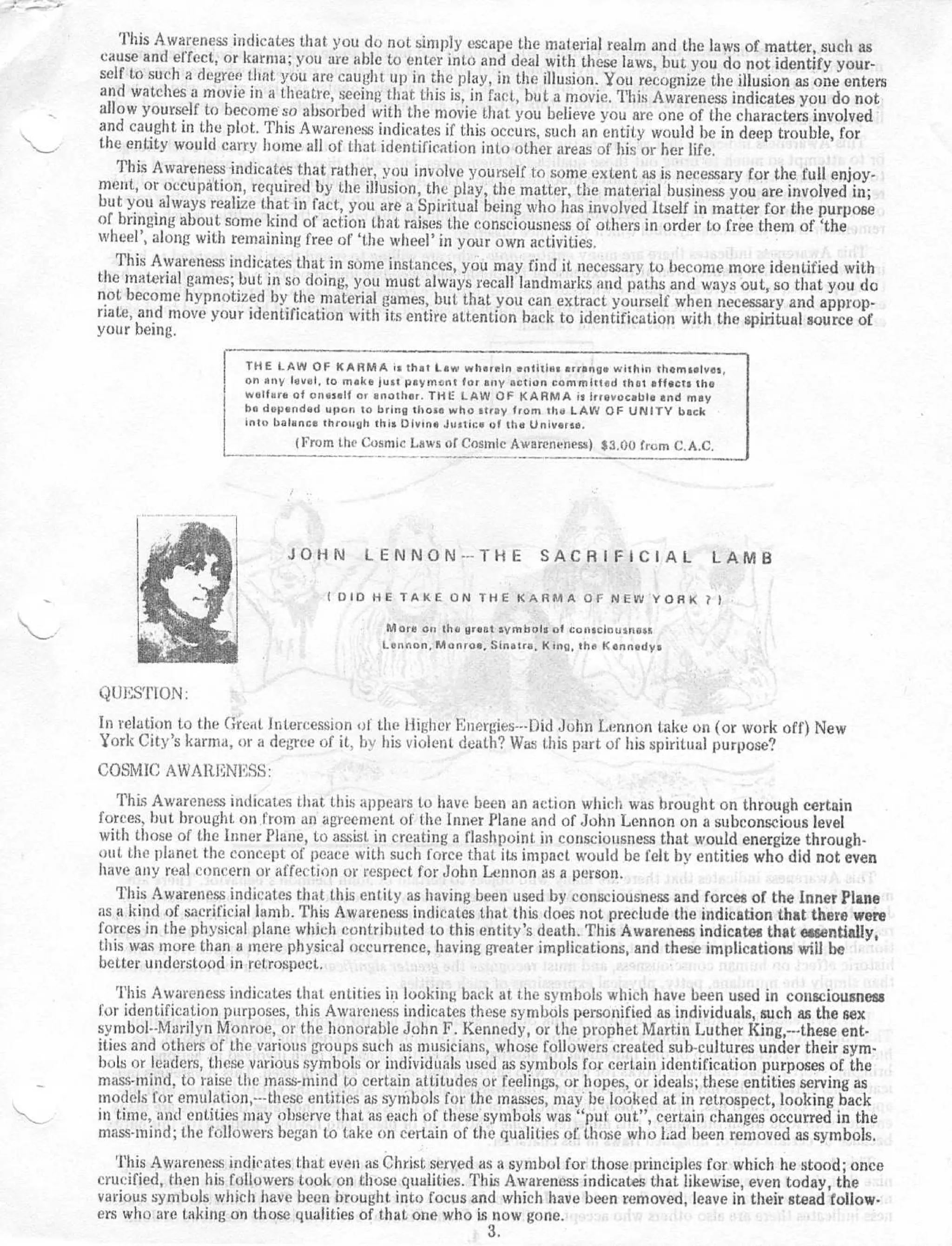 This Awareness indicates that you do not simply escape the material realm and the laws of matter, such a s
 cause and effect, or karma ; you are able to enter into and deal with these laws, but you do not identify your -
self to such a degree that you are caught up in the play, in the illusion . You recognize the illusion as one enter s
 and watches a movie in a theatre, seeing that this is, in fact, but a movie . This Awareness indicates you do no t
allow yourself to become so absorbed with the movie that you believe you are one of the characters involve d
and caught in the plot . This Awareness indicates if this occurs, such an entity would be in deep trouble, fo r
the entity would carry home all of that. identification into other areas of his or her life .
   This Awareness indicates that rather, you involve yourself to some extent as is necessary for the full enjoy-
ment, or occupation, required by the illusion, the play, the matter, the material business you are involved in ;
but you always realize that in fact, you are a Spiritual being who has involved Itself in matter for the purpos e
of bringing about some kind of action that raises the consciousness of others in order to free them of `th e
wheel', along with remaining free of `the wheel' in your own activities .
   This Awareness indicates that in some instances, you may find it necessary to become more identified wit h
the material games ; but in so doing, you must always recall landmarks and paths and ways out, so that you d o
not become hypnotized by the material games, but that you can extract yourself when necessary and approp-
riate, and move your identification with its entire attention back to identification with the spiritual source o f
your being .

                     THE LAW OF KARMA is that Law wherein entities arrange within themselves ,
                     on any level, to make just payment for any action committed that affects th e
                     welfare of oneself or another . THE LAW OF KARMA is irrevocable end ma y
                     be depended upon to bring those who stray from the LAW OF UNITY bac k
                     into balance through this Divine Justice of the Universe .
                             (From the Cosmic Laws of Cosmic Awareneness) $3,00 from C .A .C .




                            JOHN LENNON---THE                       SACRIFICIAL                  LAM B

                                  (DID HE TAKE ON THE KARMA OF NEW YORK                        ? l

                                           More on the great symbols of consciousnes s
                                           Lennon, Monroe, Sinatra, King, the Kennedy .



QUESTION :
In relation to the Great Intercession of the Higher Energies—bid John Lennon take on (or work oft') Ne w
York City's karma, or a degree of it . by his violent death? Was this part of his spiritual purpose ?
COSMIC AWARENESS :
   This Awareness indicates that this appears to have been an action which was brought on through certai n
forces, but brought on from an agreement, of the Inner Plane and of John Lennon on a subconscious leve l
with those of the Inner Plane, to assist in creating a flashpoint in consciousness that would energize through -
out the planet, the concept of peace with such force that its impact would be felt by entities who did not even
have any real concern or affection or respect for John Lennon as a person .
   This Awareness indicates that this entity as having been used by consciousness and forces of the inner Plan e
as a kind of sacrificial lamb . This Awareness indicates that this does not preclude the indication that there were
forces in the physical plane which contributed to this entity's death . This Awareness indicates that essentially ,
this was more than a mere physical occurrence, having greater implications, and these implications will be
better understood in retrospect .
    This Awareness indicates that entities in looking back at the symbols which have been used in consciousness
for identification purposes, this Awareness indicates these symbols personified as individuals, such as the sex
symbol--Marilyn Monroe, or the honorable John F . Kennedy, or the prophet Martin Luther King,---these ent-
ities and others of the various groups such as musicians, whose followers created sub-cultures under their sym-
bols or leaders, these various symbols or individuals used as symbols for certain identification purposes of th e
mass-mind, to raise the mass-mind to certain attitudes or feelings, or hopes, or ideals ; these entities serving a s
models for emulation,---these entities as symbols for the masses, may he looked at in retrospect, looking bac k
in time, and entities may observe that as each of these symbols was "put out", certain changes occurred in th e
mass-mind ; the followers began to take on certain of the qualities of those who Lad been removed as symbols .
   This Awareness indicates that even as Christ served as a symbol for those principles for which he stood ; once
crucified, then his followers took on those qualities . This Awareness indicates that likewise, even today, the
various symbols which have been brought into focus and which have been removed, leave in their stead follow-
ers who are taking on those qualities of that one who is now gone .
                                                          3.
 