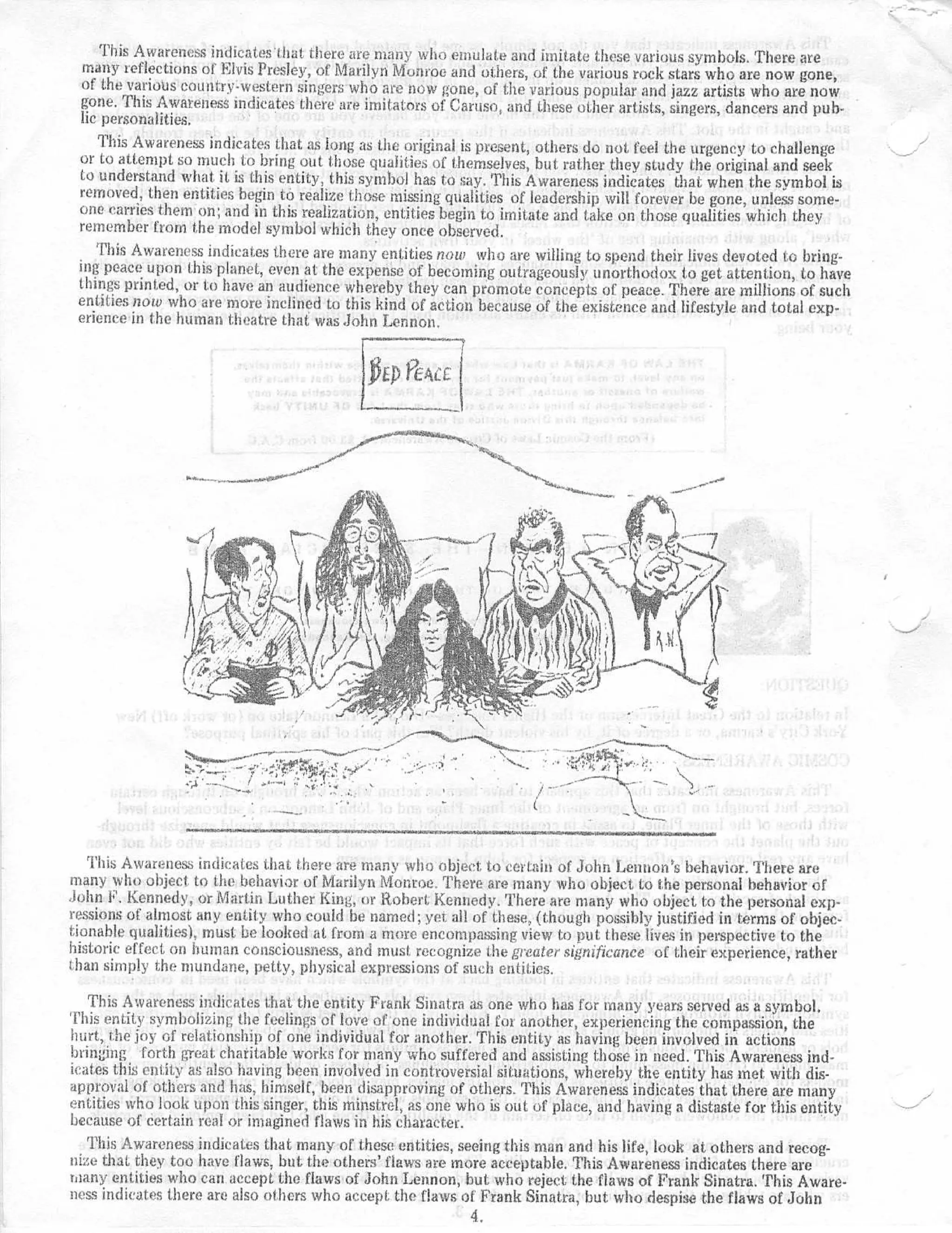 This Awareness indicates that there are many who emulate and imitate these various symbols . There are
 many reflections of Elvis Presley, of Marilyn Monroe and others, of the various rock stars who are now gone ,
 of the various country-western singers who are now gone, of the various popular and jazz artists who are no w
 gone . This Awareness indicates there are imitators of Caruso, and these other artists, singers, dancers and pub-
 lic personalities.
    This Awareness indicates that as long as the original is present, others do not feel the urgency to challeng e
 or to attempt so much to bring out those qualities of themselves, but rather they study the original and see k
 to understand what it is this entity, this symbol has to say . This Awareness indicates that when the symbol i s
 removed, then entities begin to realize those missing qualities of leadership will forever be gone, unless some -
 one carries them on ; and in this realization, entities begin to imitate and take on those qualities which the y
 remember from the model symbol which they once observed .
    This Awareness indicates there are many entities now who are willing to spend their lives devoted to bring-
 ing peace upon this planet, even at the expense of becoming outrageously unorthodox to get attention, to hav e
 things printed, or to have an audience whereby they can promote concepts of peace . There are millions of suc h
 entities now who are more inclined to this kind of action because of the existence and lifestyle and total exp-
 erience in the human theatre that was John Lennon .




                                                                 `e-




   This Awareness indicates that there are many who object to certain of John Lennon 's behavior . There ar e
many who object to the behavior of Marilyn Monroe . There are many who object to the personal behavior o f
John F . Kennedy, or Martin Luther King, or Robert Kennedy . There are many who object to the personal exp-
ressions of almost any entity who could be named ; yet all of these, (though possibly justified in terms of objec-
tionable qualities), must be looked at from a more encompassing view to put those lives in perspective to th e
historic effect on human consciousness, and must . recognize the greater significance of their experience, rathe r
than simply the mundane, petty, physical expressions of such entities .

    This Awareness indicates that the entity Frank Sinatra as one who has for many years served as a symbol .
'['his entity symbolizing the feelings of love of one individual for another, experiencing the compassion, th e
hurt, the joy of relationship of one individual for anot her . This entity as having been involved in action s
bringing forth great charitable works for many who suffered and assisting those in need . This Awareness ind-
icates this entity as also having been involved in controversial situations, whereby the entity has met with dis-
approval of others and has, himself, been disapproving of others . This Awareness indicates that there are man y
entities who look upon this singer, this minstrel, as one who is out of place, and having a distaste for this entit y
because of certain real or imagined flaws in his character .
    This Awareness indicates that many of these entities, seeing this man and his life, look at others and recog-
nize that they too have flaws, but the others' flaws are more acceptable, This Awareness indicates there ar e
many entities who can accept the flaws of John Lennon, but who reject the flaws of Frank Sinatra . This Aware-
ness indicates there are also others who accept . the flaws of Frank Sinatra, but who despise the flaws of Joh n
                                                             4.
 