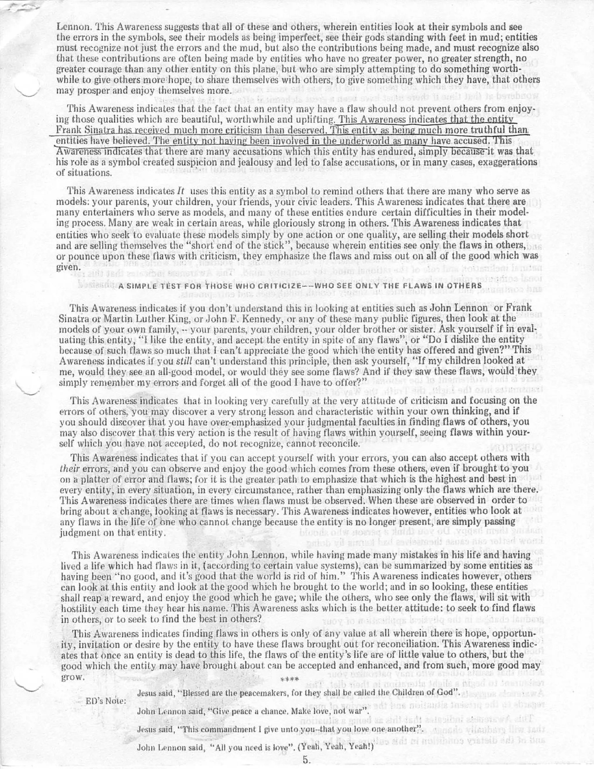 Lennon . This Awareness suggests that all of these and others, wherein entities look at their symbols and see
the errors in the symbols, see their models as being imperfect, see their gods standing with feet in mud ; entities
must recognize not just the errors and the mud, but also the contributions being made, and must recognize als o
that these contributions are often being made by entities who have no greater power, no greater strength, n o
greater courage than any other entity on this plane, but who are simply attempting to do something worth -
while to give others more hope, to share themselves with others, to give something which they have, that others
may prosper and enjoy themselves more .
   This Awareness indicates that . the fact that an entity may have a flaw should not prevent others from enjoy-
ing those qualities which arc beautiful, worthwhile and uplifting . This Awareness indicates than the entit y
Frank Sinakrajm&gceived much more criticism than deserved .Thisentity as being much more truthful than .
entities have believed . The enti           in been involved in the underworld as i an have accused . Thi s
  w 'eness inc tcates t at. there are many accusations which this entity has endured, simp y ecat iu it was tha t
his role as a symbol created suspicion and jealousy and led to false accusations, or in many cases, exaggerations
of situations .
   This Awareness indicates It uses this entity as a symbol to remind others that there are many who serve a s
models: your parents, your children, your friends, your civic leaders . This Awareness indicates that there ar e
many entertainers who serve as models, and many of these entities endure certain difficulties in their model-
ing process . Many are weak in certain areas, while gloriously strong in others . This Awareness indicates tha t
entities who seek to evaluate these models simply by one action or one quality, are selling their models shor t
and are selling themselves the "short . end of the stick " , because wherein entities see only the flaws in others ,
ur pounce upon these flaws with criticism, they emphasize the flaws and miss out, on all of the good which wa s
given .
                A SIMPLE TEST FOR CHOSE WHO CRITICIZE----WHO SEE ONLY THE FLAWS IN OTHER S


   This Awareness indicates if you don't, understand this in looking at entities such as John Lennon or Fran k
Sinatra or Martin Luther King, or John F . Kennedy, or any of these many public figures, then look at th e
models of your own family, -- your parents, your children, your older brother or sister . Ask yourself if in eval-
uating this entity, "i like the entity, and accept . the entity in spite of any flaws " , or " Do I dislike the entit y
because of such flaws so much that I can't appreciate the good which the entity has offered and given? " This
Awareness indicates if you still can't understand this principle, then ask yourself, "I.f my children looked at
me, would !hey see an all-good model, or would they see some flaws? And if they saw these flaws, would the y
simply remember my errors and forget all of the good 1 have to offer? "
   This Awareness indicates that . in looking very carefully at . the very attitude of criticism and focusing on the
errors of others . you may discover a very strong lesson and characteristic within your own thinking, and i f
you should discover that you have over-emphasized your judgmental faculties in finding flaws of others, yo u
may also discover that this very action is the result of having flaws within yourself, seeing flaws within your -
self which you have not accepted, do not . recognize, cannot reconcile .
   This Awareness indicates that if you can accept yourself with your errors, you can also accept others wit h
their errors, and you can observe and enjoy the good which comes from these others, even if brought to you
on platter of error and flaws ; for it is the greater path to emphasize that which is the highest and best i n
every entity, in every situation, in every circumstance, rather than emphasizing only the flaws which are there .
This Awareness indicates there are times when flaws must be observed . When these are observed in order to
bring about a change, looking at flaws is necessary . This Awareness indicates however, entities who look a t
any flaws in the life of one who cannot change because the entity is no longer present, are simply passin g
judgment, on that entity .

    This Awareness indicates the entity John Lennon, while having made many mistakes in his life and having
 lived a life which had flaw:; in it, (according to certain value systems), can be summarized by some entities a s
 having been " no good, and it's good that the world is rid of him. " This Awareness indicates however, others
 can look at this entity and look at the good which he brought to the world ; and in so looking, these entitie s
 shall reap a reward, and enjoy the good which he gave ; while the others, who see only the flaws, will sit wit h
 hostility each time they hear his name . This Awareness asks which is the better attitude : to seek to find flaw s
 in others, or to seek to find the best in others'?
    This Awareness indicates finding flaws in others is only of any value at . all wherein there is hope, opportun-
 ity, invitation or desire by the entity to have these flaws brought out for reconciliation. This Awareness indic-
 ates that once an entity is dead to this life, the flaws of the entity 's life are of little value to others, but the
 good which the entity may have brought about. can be accepted and enhanced, and from such, more good ma y
 grow .                                                 *** *

                      Jesus said, "Blessed are the peacemakers, for they shall be called the Children of Cod" .
       ED's Ncite :
                      John Lennon said, "Give peace a chance . Make love, not war" .

                      Jesus said, "This commandment 1 give unto you--that you love one another " .

                      Jolm Lennon said, "All you need is love" . (Yeah, Yeah, Yeah! )
                                                                   5.
 