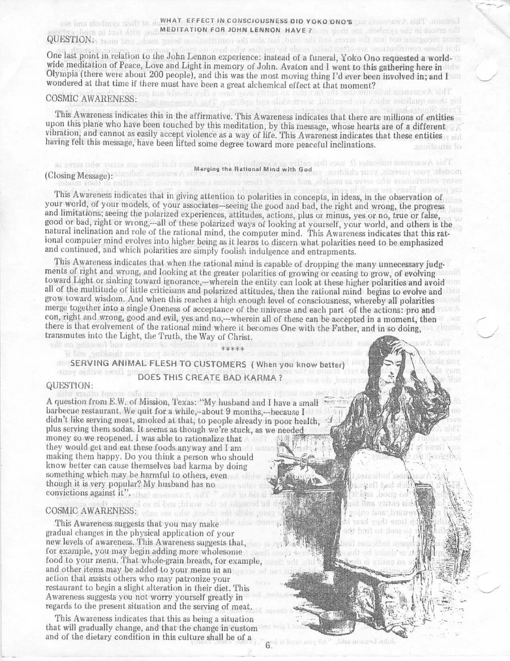 WHAT EFFECT IN CONSCIOUSNESS DID YOKO ONO' S
                                MEDITATION FOR JOHN LENNON HAVE ?
QUESTION :
One last point in relation to the Juhn Lennon experience : instead of a funeral, Yoko Ono requested a world-
wide meditation of Peace, Love and Light in memory of John . Avaton and I went to this gathering here in
Olympia (there were about 200 people), and this was the most, moving thing Pd ever been involved in ; and I
wondered at that time if there must have been a great alchemical effect at that moment ?
COSMIC AWARENESS :
   This Awareness indicates this in the affirmative . 'Phis Awareness indicates that there are millions of entities
upon this plane who have been touched by this meditation, by this message, whose hearts are of a differen t
vibration, and cannot as easily accept violence as a way of life . This Awareness indicates that these entitie s
having felt this message, have been lifted some degree toward more peaceful inclinations .

                                          Marling the Rational Mind with Go d
(Closing Message) :

   This Awareness indicates that in giving attention to polarities in concepts, in ideas, in the observation o f
your world, of your models,, of your associates---seeing the good a d bad, the right and wrong, the progres s
and limitations ; seeing the polarized experiences, attitudes, actions, plus or minus, yes or no, true or false ,
good or bad, right or wrong,---all of these polarized was of looking at. yourself, your world, and others is th e
natural inclination and role of the rational mind, the computer mind . This Awareness indicates that this rat-
ional computer mind evolves into higher being as it learns to discern what, polarities need to be emphasize d
and continued, and which polarities are simply foolish indulgence and entrapments .
   This Awareness indicates that when the rational mind is capable of dropping the many unnecessary judg-
ments of right and wrong, and looking at the greater polarities of growing or ceasing to grow, of evolvin g
toward Light or sinking toward ignorance,---wherein the entity can look at these higher polarities and avoi d
all of the multitude of little criticisms and polarized attitudes, then the rational mind begins to evolve an d
grow toward wisdom . And when this teaches a high enough Ievel of consciousness, whereby all polaritie s
merge together into a single Oneness of acceptance of the universe and each part of the actions : pro an d
con, right and wrong, good and evil, yes and no,---wherein all of these can be accepted in a moment, the n
there is that evolvement, of the rational mind where it becomes One with the Father, and in so doing ,
transmutes into the Light, the Truth, the Way of Christ .
                                                   ***ewe
    SERVING ANIMAL FLESH TO CUSTOMERS ( When you know better )
                DOES THIS CREATE BAD KARMA ?
QUESTION :
A question from E .W. of Mission, Texas : "My husband and I have a small           .;
barbecue restaurant . We quit for a while,-?about 9 months,---hecause I          i
didn' t, like serving meat, smoked at that, to people already in poor health ,
plus serving them sodas . It seems as though we ' re stuck, as we neede d
money so we reopened . I was able to rationalize that              ' er —I  lrt"
                                                                            l
they would get and eat these foods anyway and a
                                                      makingthepy
                       . Do you think a person who shoul d
know better can cause themselves bad karma by doin g
something which may he harmful to others, eve n
though it is very popular? My huslxmd has n o
convictions against it",

COSMIC AWARENESS :
   This Awareness suggests that you may mak e
gradual changes in the physical application of you r
new levels of awareness . This Awareness suggests that ,
for example, you may begin adding more wholesom e
food to your menu . That whole-grain breads, for example ;
and other items may be added to your menu in a n
action that assists others who may patronize you r
restaurant to begin a slight alteration in their diet . Thi s
Awareness suggests you not. worry yourself greatly i n
regards to the present situation and the serving of meat .
   This Awareness indicates that this as being a situatio n
that will gradually change, and that the change in custo m
and of the dietary condition in this culture shall be of a
                                                                6.
 