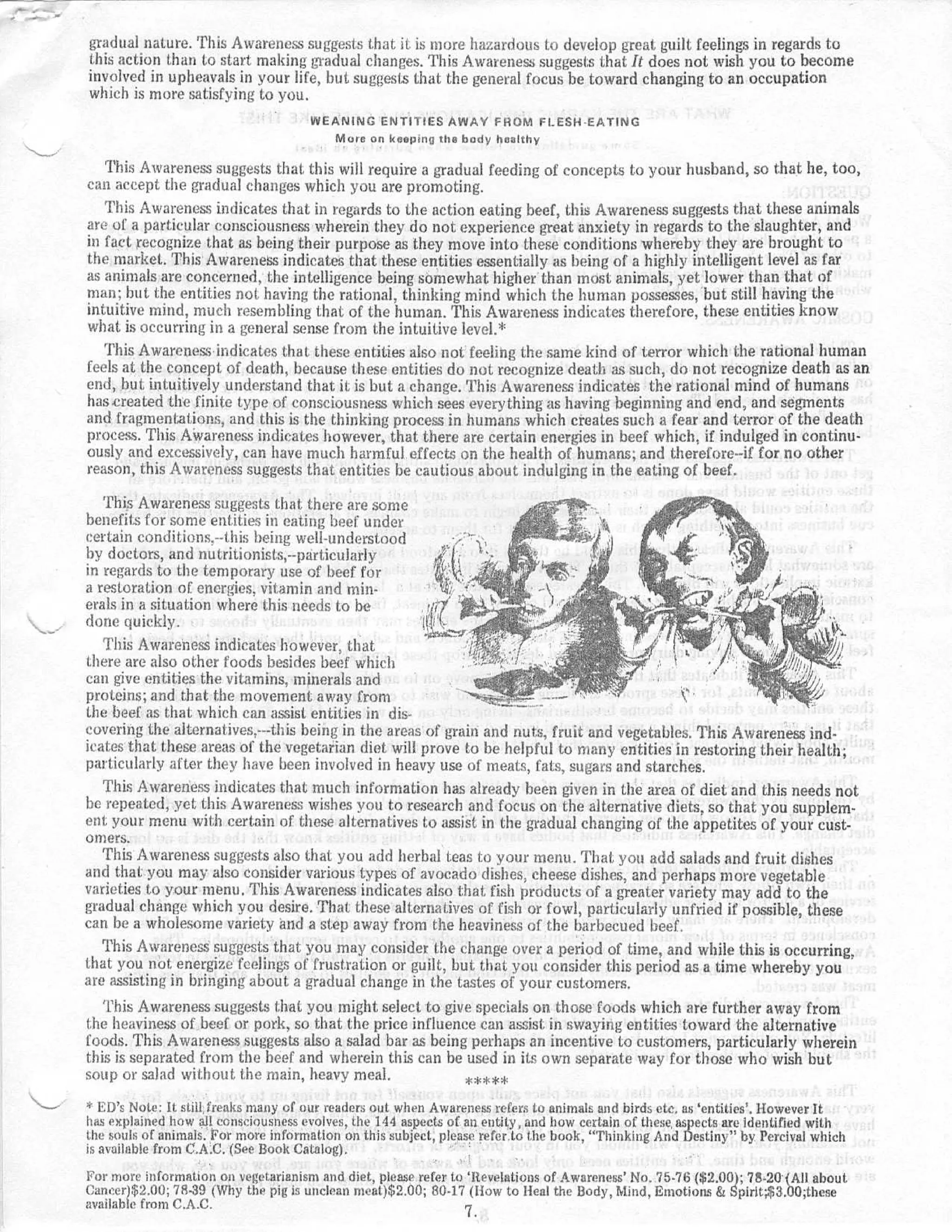 gradual nature . This Awareness suggests that it is more hazardous to develop great guilt feelings in regards t o
this action than to start making gradual changes . This Awareness suggests that It does not wish you to becom e
involved in upheavals in your life, but suggests that the general focus be toward changing to an occupatio n
which is more satisfying to you .
                                       WEANING ENTITIES AWAY FROM FLESH-EATIN G
                                            More on keeping the body health y


   This Awareness suggests that this will require a gradual feeding of concepts to your husband, so that he, too ,
can accept the gradual changes which you are promoting .
   This Awareness indicates that in regards to the action eating beef, this Awareness suggests that these animal s
are of a particular consciousness wherein they do not experience great anxiety in regards to the slaughter, an d
in fact recognize that as being their purpose as they move into these conditions whereby they are brought t o
the market . This Awareness indicates that these entities essentially as being of a highly intelligent level as fa r
as animals are concerned, the intelligence being somewhat higher than most animals, yet lower than that o f
man : but the entities not having the rational, thinking mind which the human possesses, but still having th e
intuitive mind, much resembling that of the human . This Awareness indicates therefore, these entities kno w
what is occurring in a general sense from the intuitive level . *
   This Awareness indicates that these entities also not feeling the same kind of terror which the rational huma n
feels at the concept of death, because these entities do not recognize death as such, do not recognize death as a n
end, but, intuitively understand that it is but a change . This Awareness indicates the rational mind of human s
has created the finite type of consciousness which sees everything as having beginning and end, and segment s
and fragmentations, and this is the thinking process in humans which creates such a fear and terror of the deat h
process . This Awareness indicates however, that there are certain energies in beef which, if indulged in continu-
ously and excessively, can have much harmful effects on the health of humans ; and therefore--if for no other
reason, this Awareness suggests that entities be cautious about indulging in the eating of beef .
    This Awareness suggests that there are som e
benefits for some entities in eating beef unde r
certain conditions.---this being well-understoo d
by doctors, and nutritionists,--particularl y
in regards to the temporary use of beef for
a restoration of energies, vitamin and min -
erals in a situation where this needs to be                  tii                                                               3'-
done quickly .                                              ltll
                                                                                                                                     Vs.
    This Awareness indicates however, that
there are also other foods besides beef which
                                                                                                                                  al  i
can give entities the vitamins, minerals an d
proteins ; and that the movement away fro m
the beef as that which can assist entities in dis-
covering the alternatives; --this being in the areas of grain and nuts, fruit and vegetables . This Awareness ind-
icates that these areas of the vegetarian diet will prove to he helpful to many entities in restoring their health ;
particularly after they have been involved in heavy use of meats, fats, sugars and starches .
    This Awareness indicates that much information has already been given in the area of diet and this needs no t
be repeated, yet this Awareness wishes you to research and focus on the alternative diets, so that you supplem-
ent your menu with certain of these alternatives to assist in the gradual changing of the appetites of your cust-
omers.
    This Awareness suggests also that you add herbal teas t :o your menu . That, you add salads and fruit dishe s
and that you may also consider various types of avocado dishes, cheese dishes, and perhaps more vegetabl e
varieties to your menu, This Awareness indicates also that, fish products of a greater variety may add to th e
gradual change which you desire . That these alternatives of fish or fowl, particularly untried if possible, thes e
can he a wholesome variety and a step away from the heaviness of the barbecued beef .
    This Awareness' suggests that you may consider the change over a period of time, and while this is occurring ,
that you not energize feelings of frustration or guilt, but that you consider this period as a time whereby yo u
are assisting in bringing about a gradual change in the tastes of your customers .
    This Awareness suggests that you might select to give specials on those foods which are further away fro m
the heaviness of beef or pork, so that the price influence can assist in swaying entities toward the alternativ e
foods . This Awareness suggests also a salad bar as being perhaps an incentive to customers, particularly wherei n
this is separated from the beef and wherein this can be used in its own separate way for those who wish bu t
soup or salad without the main, heavy meal .                       **se *
   ED's Note : It still , freaks many of our readers out when Awareness refers to animals and birds etc. as 'entities` . However I t
has explained how all consciousness evolves, the 144 aspects of an entity, and how certain of these, aspects are identified wit h
the souls of animals. For more information on this subject, please refer .to the book, "Thinking And Destin y " by Percival which
is available from C.A .C . (See Book Catalog) .
For more information on vegetarianism and diet, please refer to 'Revelations of Awareness' No . 75 . 76 ($2 .00) ; 78 .20 (All about.
Cancer)$2.00 ; 78-39 (Why the pig is unclean nwat)$2 .00 ; 80 . 17 (blow to Heal the Body, Mind, Emotions & Spirit ;$3 .00; her e
available from C .A .C .                                          7.
 