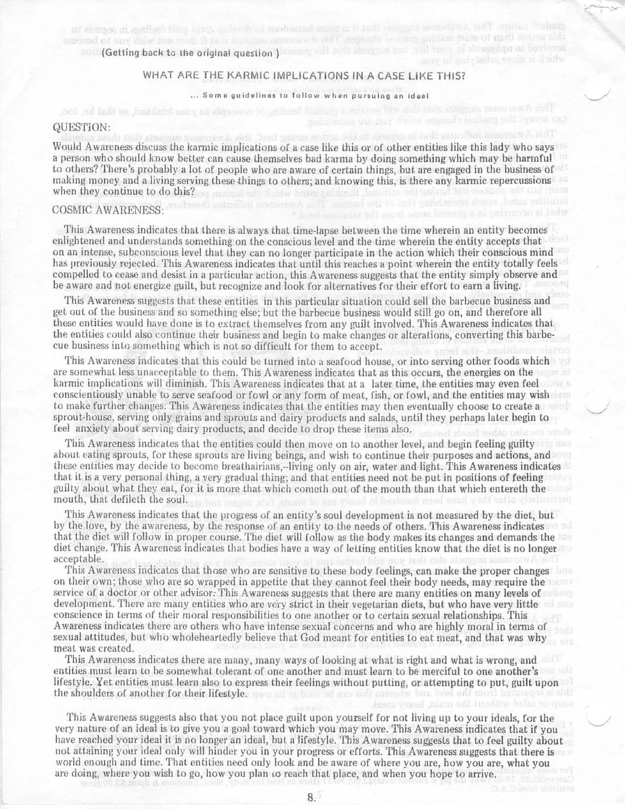 (Getting back to the original question )

                    WHAT ARE THE KARMIC IMPLICATIONS IN A CASE LIKE THIS ?

                                  Some puiduiines to tallow when pursuing an idea l



QUESTION :
Would Awareness discuss the karmic implications of a case like this or of other entities like this lady who say s
a person who should know better can cause themselves bad karma by doing something which may be harmfu l
to others? There's probably a lot of people who are aware of certain things, but are engaged in the business o f
making money and a living serving these things to others ; and knowing this . is there any karmic repercussion s
when they continue to do this ?
COSMIC AWARENESS :
   This Awareness indicates that there is always that time-lapse between the time wherein an entity become s
enlightened and understands something on the conscious level and the time wherein the entity accepts tha t
on an intense, subconscious level that they can no longer participate in the action which their conscious min d
has previously rejected . This Awareness indicates that until this reaches a point wherein the entity totally feel s
compelled to cease and desist in a particular action, this Awareness suggests that the entity simply observe an d
be aware and not energize guilt, but recognize and look for alternatives for their effort to earn a living .
   This Awareness suggests that these entities in this particular situation could sell the barbecue business an d
get out of the business and so something else ; but the barbecue business would still go on, and therefore al l
these entities would have done is i .o extract themselves from any guilt involved . This Awareness indicates that .
the entities could also continue their business and begin to make changes or alterations, converting this barbe-
cue business into soniethirtg which is not so difficult for them to accept .
   This Awareness indicates that this could be turned into a seafood house, or into serving other foods whic h
are somewhat less unacceptable to them . This Awareness indicates that as this occurs, the energies on th e
karmic implications will diminish . This Awareness indicates that at a later time, the entities may even fee l
conscientiously unable to serve seafood or fowl or any form of meat, fish, or fowl, and the entities may wis h
t.o make further changes . This Awareness indicates that the entities may then eventually choose to create a
sprout-house, serving only grains and sprouts and dairy products and salads, until they perhaps later begin t o
feel anxiety about. serving dairy products, and decide to drop these items also .
   This Awareness indicates that the entities could then move on to another level, and begin feeling guilt y
about . tat-Mg sprouts . for these sprouts are living beings, and wish to continue their purposes and actions, an d
these entities may decide to become breathairians,--living only on air, water and light . This Awareness indicates
that it is it very personal thing, a very gradual thing ; and that entities need not be put in positions of feelin g
guilty about what, they eat, for it is more that which colueth out of the mouth than that which entereth the
mouth, that. defilcth the soul .
   This Awareness indicates that the progress of an entity's soul development is not measured by the diet, bu t
by the love, by the awareness, by the response of an entity to the needs of others . This Awareness indicates
that the diet will follow in proper course . The diet will follow as the body makes its changes and demands th e
diet change . This Awareness indicates thatt bodies have a way of letting entities know that the diet is no longe r
acceptable .
   This Awareness indicates that those who are sensitive to these body feelings, can make the proper change s
on their own ; those who are so wrapped in appetite that. they cannot feel their body needs, may require th e
service of a doctor or other advisor : This Awareness suggests that there are many entities on many levels o f
development . There are many entities who are very strict in their vegetarian diets, but who have very littl e
conscience in terms of their moral responsibilities to one another or to certain sexual relationships . Thi s
Awareness indicates there are others who have intense sexual concerns and who are highly moral in terms o f
sexual attitudes, but who wholeheartedly believe that God meant for entities to eat meat, and that was wh y
meat was created .
   This Awareness indicates there are many, many ways of looking at what is right and what is wrong, an d
entities must learn to he somewhat tolerant of one another and must learn to be merciful to one another 's
lifestyle . Yet entities must learn also to express their feelings without putting, or attempting to put, guilt upon
the shoulders of another for their lifestyle .

   This Awareness suggests also that you not place guilt upon yourself for not living up to your ideals, for th e
very nature of an ideal is to give you a goal toward which you may move . This Awareness indicates that if yo u
have reached your ideal it is no longer an ideal, but a lifestyle . This Awareness suggests that to feel guilty abou t
not attaining your ideal only will hinder you in your progress or efforts . This Awareness suggests that there i s
world enough and time. That entities need only look and be aware of where you are, how you are, what yo u
are doing ; where you wish to go, how you plan to reach that place, and when you hope to arrive .

                                                          8.
 