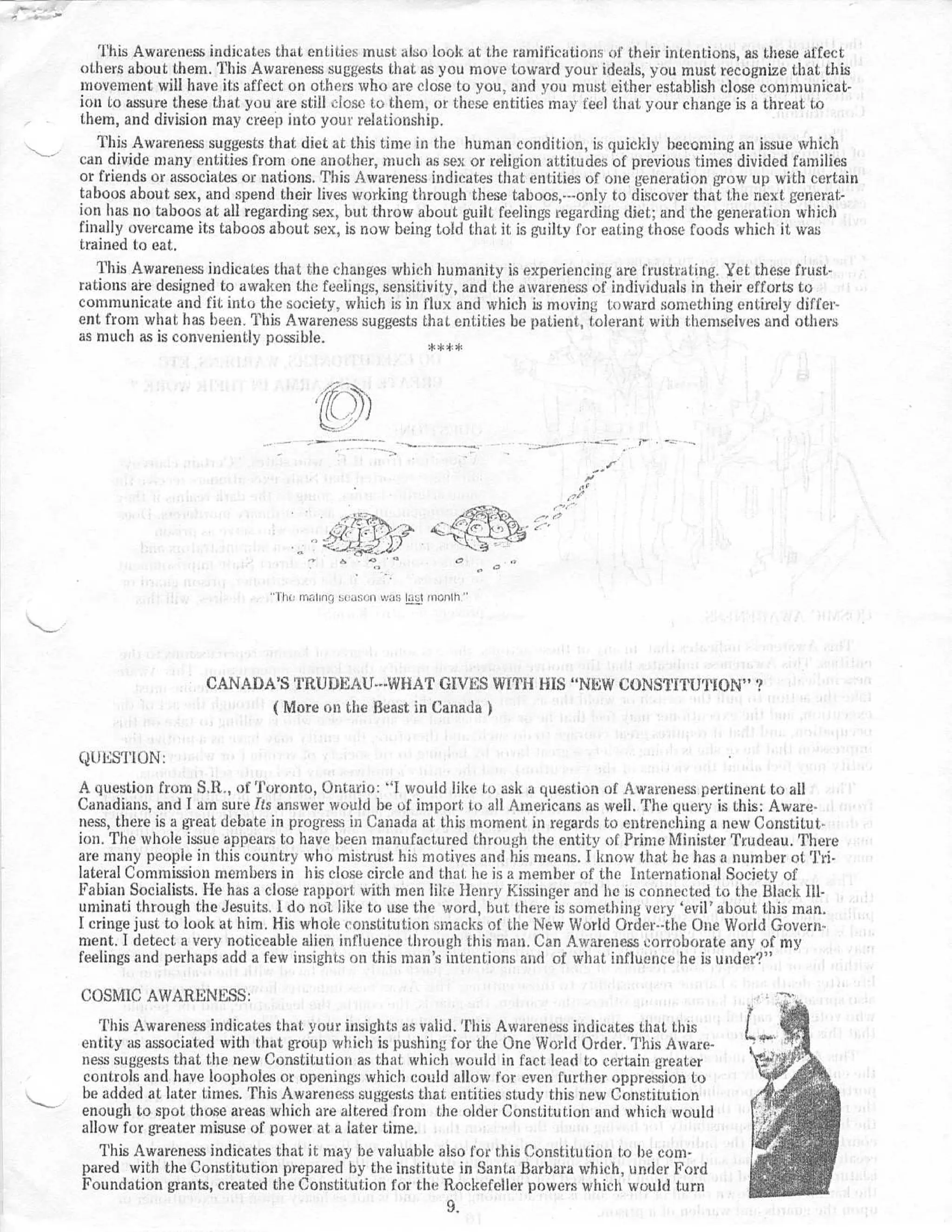 This Awareness indicates that entities must also look at the ramifications of their intentions, as these affec t
others about them . This Awareness suggests that as you move toward your ideals, you must recognize that this
movement will have its affect on others who are close to you, and you must either establish close communicat-
ion to assure these that you are still close to them, or these entities may feel that your change is a threat t o
them, and division may creep into your relationship .
   This Awareness suggests that diet at this time in the human condition, is quickly becoming an issue whic h
can divide many entities from one another, much as sex or religion attitudes of previous times divided familie s
or friends or associates or nations . This Awareness indicates that entities of one generation grow up with certai n
taboos about sex, and spend their lives working through these taboos,---only to discover that the next generat-
ion has no taboos at all regarding sex, but throw about guilt feelings regarding diet ; and the generation whic h
finally overcame its taboos about sex, is now being told that it is guilty for eating those foods which it wa s
trained to eat .
   This Awareness indicates that the changes which humanity is experiencing are frustrating . Yet these frust-
rations are designed to awaken the feelings, sensitivity, and the awareness of individuals in their efforts t o
communicate and fit into the society, which is in flux and which is moving toward something entirely differ-
ent. from what has been . This Awareness suggests that entities be patient, tolerant with themselves and others
as much as is conveniently possible .                ** ;*




                             II    r
                                  n e_,linri   :;t   a ( ;n Was laast mont h




                  CANADA'S TRUI,IEAU---WHAT GIVES WITH HIS "NEW CONSTITU'T'ION" ?
                        ( More on the Beast in Canada )


QUESTION :
A question from S .R., of Toronto, Ontario : "I would like to ask a question of Awareness pertinent to al l
Canadians, and I am sure Its answer would be of import to all Americans as well . The query is this : Aware-
ness, there is a great debate in progress in Canada at this moment . in regards to entrenching a new Constitut-
ion . The whole issue appears to have been manufactured through the entity of Prime Minister Trudeau . There
are many people in this country who mistrust his motives and his means . I know that he has a number of Tri-
lateral Commission members in his close circle and that he is a member of the International Society o f
Fabian Socialists . He has a close rapport, with men like Henry Kissinger and he is connected to the Black Ill-
uminati through the Jesuits . I do not like to use the word, but there is something very `evil' about this man .
l: cringe just to look at him . His whole constitution smacks of the New World Order--the One World Govern-
ment . I detect a very noticeable alien influence through this man . Can Awareness corroborate any of m y
feelings and perhaps add a few insights on this man 's intentions and of what influence he is under? "

COSMIC AWARENESS :
   This Awareness indicates that your insights as valid . This Awareness indicates that thi s
entity as associated with that group which is pushing for the One World Order . This Aware-
ness suggests that the new Constitution as that . which would in fact lead to certain greate r
controls and have loopholes or openings which could allow for even further oppression t o
be added at later times . This Awareness suggests that entities study this new Constitutio n
enough to spot those areas which are altered from the older Constitution and which woul d
allow for greater misuse of power at a later time .
   This Awareness indicates that it may be valuable also for this Constitution to be com -
pared with the Constitution prepared by the institute in Santa Barbara which, under Ford
Foundation grants, created the Constitution for the Rockefeller powers which would tur n
                                                       9.
 