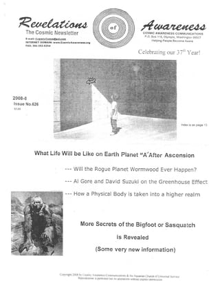 The Cosmic Newslette r                                                                      COSMIC AWARENESS COMMUNICATION S
                                                                                                     P .O . Box 115, Olympia, Washington 9850 7
        E-mall : CosmlcCom  ol .co m
                                                                                                            Helping People Become Awar e
        INTERNET DOMAIN : www .CosmlcAwnronrar.s .org
        FAX: 360-352-6294


                                                                                                Celebl atin<g our -; -7 Year !




2008- 8
issue No .62 6
  .ou




                                                                                                                                      Index is on page 1 3




              What Life Will be Like on Earth Planet :''Af t er Ascensio n

                                   --- Will the Rogue Planet Wormwood Ever Happen ?
                                   --- AI Gore and David Suzuki on the Greenhouse Effec t
                                      - How a Physical Body is taken into a higher real m


                                                More Secrets of the Bigfoot or Sasquatc h
                                                                               is Reveale d
                                                             (Some very new information )


                               Copyright 2008 hy Cosnirc Awareness Communications S the Aquarian Church
                                                                                                              or Universal Servic e
                                             Reproduction is permitted but no alterations without express percussion
 