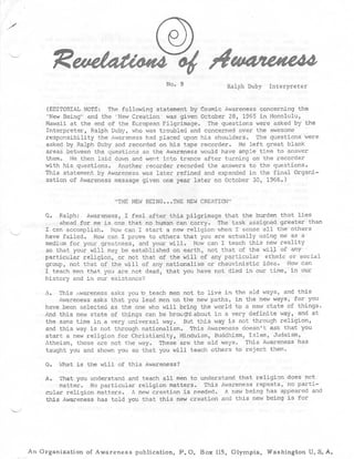 No . 9              Ralph Duby Interprete r



      (EDITORIAL NOTE : The following statement by Cosmic Awareness concerning th e
     "New Being" and the 'New Creation was given October 28, 1965 in Honolulu ,
     Hawaii at the end of the European Pilgrimage . The questions were asked by th e
     Interpreter, Ralph Duby, who was troubled and concerned over the awesom e
     responsibility the Awareness had placed upon his shoulders . The questions wer e
     asked by Ralph Duby and recorded on his tape recorder . He left great blank
     areas between the questions so the Awareness would have ample time to answe r
     them . He then laid down and went into trance after turning on the recorde r
     with his questions . Another recorder recorded the answers to the questions .
     This statement by Awareness was later refined and expanded in the final Organi-
     zation of Awareness message given one year later on October 30, 1966 . )


                          THE NEW BEING . . .THE NEW CREATION "

    Q . Ralph : Awareness, I feel after this pilgrimage that the burden that lie s
         ahead for me is one that no human can carry . The task assigned greater tha n
    I can accomplish . How can I start a new religion when I sense all the other s
    have failed . How can I prove to others that you are actually using me as a
    medium for your greatness, and your will . How can I teach this new realit y
    so that your will may be established on earth, not that of the will . of any
    particular religion, or not that of the will of any particular ethnic or socia l
    group, not that of the will of any nationalism or chauvinistic idea . How ca n
    I teach men that you are not dead, that you have not died in our time, in ou r
    history and in our existance ?

    A . This awareness asks you 'o teach men not to live in the old ways, and thi s
         Awareness asks that you lead men on the new paths, in the new ways, for yo u
    have been selected as the one who will bring the world to a new state of things .
    And this new state of things can be brought about in a very definite way, and a t
    the same time in a very universal way . But this way is not through religion ,
    and this way is not through nationalism . This Awareness doesn't ask that yo u
    start a new religion for Christianity, Hinduism, Buddhism, Islam, Judaism ,
    Atheism, these are not the way . These are the old ways . This Awareness ha s
    taught you and shown you so that you will teach others to reject them .

    Q . What is the will of this Awareness ?

    A . That you understand and teach all men to understand that religion does no t
         matter . No particular religion matters . This Awareness repeats, no parti-
    cular religion matters . A new creation is needed . A new being has appeared and
    this Awareness has told you that this new creation and this new being is fo r




An Organization of Awareness publication, P .O . Box 115, Olympia, Washington U .S .A .
 
