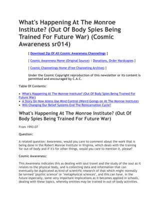 What's Happening At The Monroe
Institute? (Out Of Body Spies Being
Trained For Future War) (Cosmic
Awareness sr014)
      [ Download Zip Of All Cosmic Awareness Channelings ]

      [ Cosmic Awareness Home (Original Source) | Donations, Order Hardcopies ]

      [ Cosmic Channelings Home (Free Channeling Archive) ]

      Under the Cosmic Copyright reproduction of this newsletter or its content is
      permitted and encouraged by C.A.C.

Table Of Contents:

  What's Happening At The Monroe Institute? (Out Of Body Spies Being Trained For
Future War)
  A Story On How Aliens Use Mind Control (Weird Goings-on At The Monroe Institute)
  Will Changing Our Belief Systems End The Reincarnation Cycle?

What's Happening At The Monroe Institute? (Out Of
Body Spies Being Trained For Future War)
From 1993-07

Question:

A related question: Awareness, would you care to comment about the work that is
being done in the Robert Monroe Institute in Virginia, which deals with the training
for out-of-body and if it's for other things, would you care to mention it, please?

Cosmic Awareness:

This Awareness indicates this as dealing with soul travel and the study of the soul as it
relates to the physical body, and is collecting data and information that can
eventually be duplicated as kind of scientific research of that which might normally
be termed "psychic science" or "metaphysical sciences", and this can have, in the
future especially, some very important implications as it becomes applied in schools,
dealing with these topics, whereby entities may be trained in out-of-body activities.
 