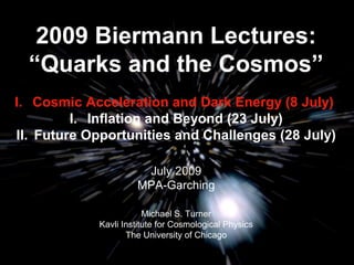 2009 Biermann Lectures: 
“Quarks and the Cosmos” 
I. Cosmic Acceleration and Dark Energy (8 July) 
I. Inflation and Beyond (23 July) 
II. Future Opportunities and Challenges (28 July) 
July 2009 
MPA-Garching 
Michael S. Turner 
Kavli Institute for Cosmological Physics 
The University of Chicago 
 