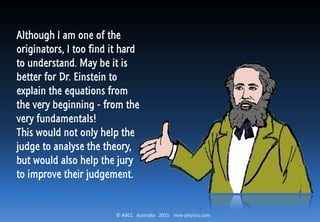 © ABCC Australia 2015 new-physics.com
Although I am one of the
originators, I too find it hard
to understand. May be it is
better for Dr. Einstein to
explain the equations from
the very beginning - from the
very fundamentals!
This would not only help the
judge to analyse the theory,
but would also help the jury
to improve their judgement.
 