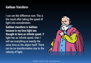 © ABCC Australia 2015 new-physics.com
Galilean Transform
I can see the difference now. This is
the result after taking the speed of
light into consideration.
Galilean transform is Galilean
because in my time light was
thought to have an infinite speed. If
light has an infinite speed, then I
will see everything at exactly the
same time as the object itself. There
can be no transformation due to the
velocity of light.
 