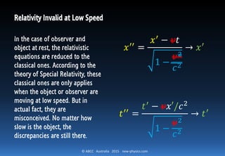 © ABCC Australia 2015 new-physics.com
Relativity Invalid at Low Speed
In the case of observer and
object at rest, the relativistic
equations are reduced to the
classical ones. According to the
theory of Special Relativity, these
classical ones are only applies
when the object or observer are
moving at low speed. But in
actual fact, they are
misconceived. No matter how
slow is the object, the
discrepancies are still there.
𝑥′′ =
𝑥′
− 𝑣𝑡
1 −
𝑣2
𝑐2
→ 𝑥′
𝑡′′
=
𝑡′
− 𝑣𝑥′/𝑐2
1 −
𝑣2
𝑐2
→ 𝑡′
 