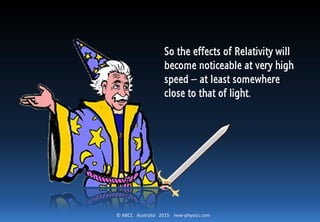 © ABCC Australia 2015 new-physics.com
So the effects of Relativity will
become noticeable at very high
speed – at least somewhere
close to that of light.
 
