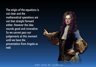 © ABCC Australia 2015 new-physics.com
The origin of the equations is
not clear and the
mathematical operations are
not that straight forward
either. However the idea
sounds good and innovative.
So we cannot pass our
judgements at this moment
until we have the
presentation from Angela as
well.
 