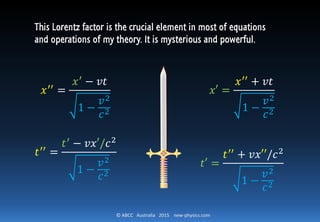 © ABCC Australia 2015 new-physics.com
𝑥′′
=
𝑥′ − 𝑣𝑡
1 −
𝑣2
𝑐2
𝑡′′
=
𝑡′ − 𝑣𝑥′/𝑐2
1 −
𝑣2
𝑐2
𝑥′ =
𝑥′′ + 𝑣𝑡
1 −
𝑣2
𝑐2
𝑡′ =
𝑡′′
+ 𝑣𝑥′′/𝑐2
1 −
𝑣2
𝑐2
This Lorentz factor is the crucial element in most of equations
and operations of my theory. It is mysterious and powerful.
 