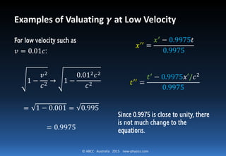 © ABCC Australia 2015 new-physics.com
Examples of Valuating 𝜸 at Low Velocity
For low velocity such as
𝑣 = 0.01𝑐:
1 −
𝑣2
𝑐2
→ 1 −
0.012 𝑐2
𝑐2
= 1 − 0.001 = 0.995
= 0.9975
𝑥′′
=
𝑥′ − 0.9975𝑡
0.9975
𝑡′′ =
𝑡′ − 0.9975𝑥′/𝑐2
0.9975
Since 0.9975 is close to unity, there
is not much change to the
equations.
 