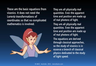 © ABCC Australia 2015 new-physics.com
Summary of Observations
The apparent position of B is:
𝑥1 = 𝑣∆𝑡1
The apparent time of B is (Slower
than what is now on A & B):
∆𝑡1
The actual position of B is farther
than apparent position:
𝑥3 = 1 +
𝑣
𝑐
𝑥1
The actual time of B is the same as A
but longer than apparent time:
∆𝑡3 = ∆𝑡1 + ∆𝑡2
= ∆𝑡1 +
𝑣
𝑐
∆𝑡1
= 1 +
𝑣
𝑐
∆𝑡1
 