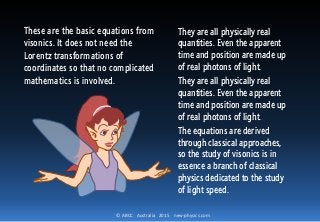 © ABCC Australia 2015 new-physics.com
They are all physically real
quantities. Even the apparent
time and position are made up
of real photons of light.
They are all physically real
quantities. Even the apparent
time and position are made up
of real photons of light.
The equations are derived
through classical approaches,
so the study of visonics is in
essence a branch of classical
physics dedicated to the study
of light speed.
These are the basic equations from
visonics. It does not need the
Lorentz transformations of
coordinates so that no complicated
mathematics is involved.
 