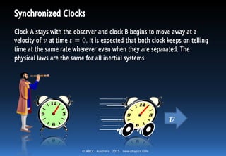 © ABCC Australia 2015 new-physics.com
Synchronized Clocks
Clock A stays with the observer and clock B begins to move away at a
velocity of 𝑣 at time 𝑡 = 0. It is expected that both clock keeps on telling
time at the same rate wherever even when they are separated. The
physical laws are the same for all inertial systems.
𝑣
 