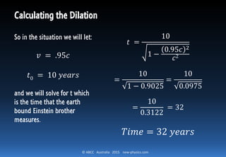 © ABCC Australia 2015 new-physics.com
Calculating the Dilation
So in the situation we will let:
𝑣 = .95𝑐
𝑡0 = 10 𝑦𝑒𝑎𝑟𝑠
and we will solve for t which
is the time that the earth
bound Einstein brother
measures.
𝑡 =
10
1 −
0.95𝑐 2
𝑐2
=
10
1 − 0.9025
=
10
0.0975
=
10
0.3122
= 32
𝑇𝑖𝑚𝑒 = 32 𝑦𝑒𝑎𝑟𝑠
 