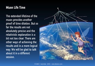 © ABCC Australia 2015 new-physics.com
Muon Life Time
The extended lifetime of the
muon provides another
proof of time dilation. But so
far the results are not
absolutely precise and the
relativistic explanation is not
too clear. There are other
ways of achieving the results
and in a more logical way.
We will be glad to talk about
it in a different session.
 