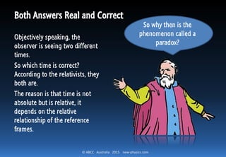 © ABCC Australia 2015 new-physics.com
Both Answers Real and Correct
Objectively speaking, the
observer is seeing two different
times.
So which time is correct?
According to the relativists, they
both are.
The reason is that time is not
absolute but is relative, it
depends on the relative
relationship of the reference
frames.
So why then is the
phenomenon called a
paradox?
 