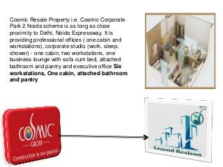 Cosmic Resale Property i.e. Cosmic Corporate
Park 2 Noida scheme is as long as close
proximity to Delhi, Noida Expressway. It is
providing professional offices ( one cabin and
workstations), corporate studio (work, sleep,
shower) - one cabin, two workstations, one
business lounge with sofa cum bed, attached
bathroom and pantry and executive office Six
workstations, One cabin, attached bathroom
and pantry

 