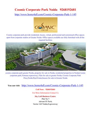 Cosmic Corporate Park Noida 9268192681
           http://www.homz4all.com/Cosmic-Corporate-Park-1-145




 Cosmic corporate park provide residential, luxury, virtual, professional and customised office spaces
 apart from corporate studios at Greater Noida. Office spaces available are fully furnished with all the
                                          required facilities




cosmic corporate park greater Noida, property for sale in Noida, residential properties in Noida,Cosmic
     corporate park,Yamuna expressway, Flats for sale in greater Noida, Cosmic Corporate Park
                      Price,Noida Real Estate,houses for sale in Greater Noida


  You can visit:     http://www.homz4all.com/Cosmic-Corporate-Park-1-145
                                       Call Now: 9268192681
                                   For More Information Contact Us
                                      Sky Loft Business Centre
                                              Plot No 7
                                          Advant IT Park.
                                    Sector 142 Noida,Expressway
 