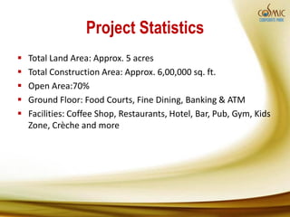 Project Statistics
   Total Land Area: Approx. 5 acres
   Total Construction Area: Approx. 6,00,000 sq. ft.
   Open Area:70%
   Ground Floor: Food Courts, Fine Dining, Banking & ATM
   Facilities: Coffee Shop, Restaurants, Hotel, Bar, Pub, Gym, Kids
    Zone, Crèche and more
 