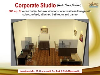 Corporate Studio (Work, Sleep, Shower)
300 sq. ft. – one cabin, two workstations, one business lounge with
            sofa cum bed, attached bathroom and pantry




         Investment -Rs. 25.5 Lacs – with Car Park & Club Membership
 