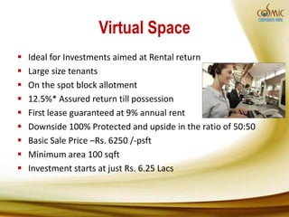Virtual Space
   Ideal for Investments aimed at Rental return
   Large size tenants
   On the spot block allotment
   12.5%* Assured return till possession
   First lease guaranteed at 9% annual rent
   Downside 100% Protected and upside in the ratio of 50:50
   Basic Sale Price –Rs. 6250 /-psft
   Minimum area 100 sqft
   Investment starts at just Rs. 6.25 Lacs
 
