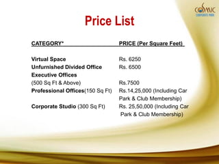 Price List
CATEGORY*                         PRICE (Per Square Feet)

Virtual Space                     Rs. 6250
Unfurnished Divided Office        Rs. 6500
Executive Offices
(500 Sq Ft & Above)               Rs.7500
Professional Offices(150 Sq Ft)   Rs.14,25,000 (Including Car
                                  Park & Club Membership)
Corporate Studio (300 Sq Ft)      Rs. 25,50,000 (Including Car
                                  Park & Club Membership)
 