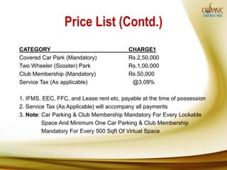 Price List (Contd.)
CATEGORY                                  CHARGE1
Covered Car Park (Mandatory)              Rs.2,50,000
Two Wheeler (Scooter) Park                Rs.1,00,000
Club Membership (Mandatory)               Rs.50,000
Service Tax (As applicable)                @3.09%

1. IFMS, EEC, FFC, and Lease rent etc. payable at the time of possession
2. Service Tax (As Applicable) will accompany all payments
3. Note: Car Parking & Club Membership Mandatory For Every Lockable
         Space And Minimum One Car Parking & Club Membership
         Mandatory For Every 500 Sqft Of Virtual Space
 